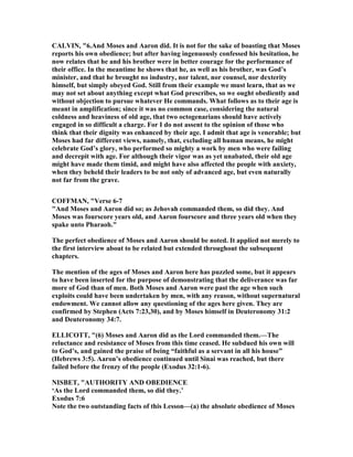 CALVI , "6.And Moses and Aaron did. It is not for the sake of boasting that Moses
reports his own obedience; but after having ingenuously confessed his hesitation, he
now relates that he and his brother were in better courage for the performance of
their office. In the meantime he shows that he, as well as his brother, was God’s
minister, and that he brought no industry, nor talent, nor counsel, nor dexterity
himself, but simply obeyed God. Still from their example we must learn, that as we
may not set about anything except what God prescribes, so we ought obediently and
without objection to pursue whatever He commands. What follows as to their age is
meant in amplification; since it was no common case, considering the natural
coldness and heaviness of old age, that two octogenarians should have actively
engaged in so difficult a charge. For I do not assent to the opinion of those who
think that their dignity was enhanced by their age. I admit that age is venerable; but
Moses had far different views, namely, that, excluding all human means, he might
celebrate God’s glory, who performed so mighty a work by men who were failing
and decrepit with age. For although their vigor was as yet unabated, their old age
might have made them timid, and might have also affected the people with anxiety,
when they beheld their leaders to be not only of advanced age, but even naturally
not far from the grave.
COFFMA , "Verse 6-7
"And Moses and Aaron did so; as Jehovah commanded them, so did they. And
Moses was fourscore years old, and Aaron fourscore and three years old when they
spake unto Pharaoh."
The perfect obedience of Moses and Aaron should be noted. It applied not merely to
the first interview about to be related but extended throughout the subsequent
chapters.
The mention of the ages of Moses and Aaron here has puzzled some, but it appears
to have been inserted for the purpose of demonstrating that the deliverance was far
more of God than of men. Both Moses and Aaron were past the age when such
exploits could have been undertaken by men, with any reason, without supernatural
endowment. We cannot allow any questioning of the ages here given. They are
confirmed by Stephen (Acts 7:23,30), and by Moses himself in Deuteronomy 31:2
and Deuteronomy 34:7.
ELLICOTT, "(6) Moses and Aaron did as the Lord commanded them.—The
reluctance and resistance of Moses from this time ceased. He subdued his own will
to God’s, and gained the praise of being “faithful as a servant in all his house”
(Hebrews 3:5). Aaron’s obedience continued until Sinai was reached, but there
failed before the frenzy of the people (Exodus 32:1-6).
ISBET, "AUTHORITY A D OBEDIE CE
‘As the Lord commanded them, so did they.’
Exodus 7:6
ote the two outstanding facts of this Lesson—(a) the absolute obedience of Moses
 