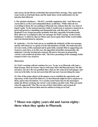 and Aaron; (b) the Divine credentials that attested their message. They spoke their
weak words as God bade them, and He made those words authoritative by the
miracles that followed.
I. The absolute obedience.—The R.V. carefully emphasises this: ‘And Moses and
Aaron did so; as the Lord commanded them, so did they.’ While Jehovah was
everything to them, He was nothing to Pharaoh; less, indeed, than the very least of
Egypt’s gods. To the natural man how futile it would seem to summon a monarch so
great and proud to a humbling and distasteful task, and that only in a name he
despised! Every Gospel preacher probably feels this, especially in heathen lands.
How often are we tempted to alter our message; for Paul’s saying, ‘to the Greeks
foolishness,’ is still true. But no! Moses and Aaron spoke their feeble words boldly,
and God attested them by miracles.
II. Authority.—It is for God, not us, to establish the authority of His own message,
and He will whenever we speak it in the full obedience of faith. The bold utterance
of weak words, at His command and in quiet faith, commits Him to supporting acts
of power; and when, as in this case, the opposition intensifies unexpectedly, the
magician’s rod also turning into serpents, His power increases in proportion.
‘Aaron’s rod swallowed up their rods.’ The brave preaching of the seemingly feeble
Gospel is God’s way of power.
Illustration
(1) ‘God’s warnings will not continue for ever. To me, as to Pharaoh, will come a
final message. How do I know when it will come? How did Pharaoh know? He did
not know, nor do I. He was gratified, like a fool, by the removal of each plague, and
went on in his folly. Let me not scorn him till I am sure I am not doing the same.’
(2) ‘One of the prime objects of the plagues was to establish the superiority and
supremacy of the God of the Hebrews, so that Pharaoh might be led to acquiesce in
them, and to obey his behests. To a certain extent Satan may by his messengers
mimic the Divine working, but Aaron’s rod swallows up their rods. Who can stand
when He appeareth? The ile was one of their chief deities, and seemed all
necessary, but our dearest idols must be smitten to bring us to God.’
7 Moses was eighty years old and Aaron eighty-
three when they spoke to Pharaoh.
 