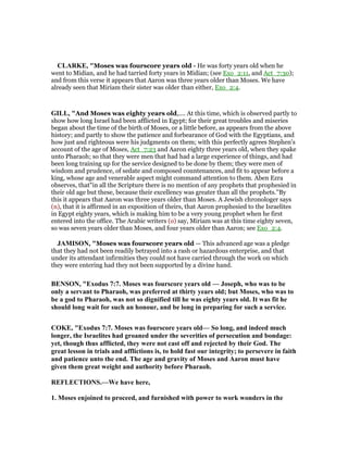 CLARKE, "Moses was fourscore years old - He was forty years old when he
went to Midian, and he had tarried forty years in Midian; (see Exo_2:11, and Act_7:30);
and from this verse it appears that Aaron was three years older than Moses. We have
already seen that Miriam their sister was older than either, Exo_2:4.
GILL, "And Moses was eighty years old,.... At this time, which is observed partly to
show how long Israel had been afflicted in Egypt; for their great troubles and miseries
began about the time of the birth of Moses, or a little before, as appears from the above
history; and partly to show the patience and forbearance of God with the Egyptians, and
how just and righteous were his judgments on them; with this perfectly agrees Stephen's
account of the age of Moses, Act_7:23 and Aaron eighty three years old, when they spake
unto Pharaoh; so that they were men that had had a large experience of things, and had
been long training up for the service designed to be done by them; they were men of
wisdom and prudence, of sedate and composed countenances, and fit to appear before a
king, whose age and venerable aspect might command attention to them. Aben Ezra
observes, that"in all the Scripture there is no mention of any prophets that prophesied in
their old age but these, because their excellency was greater than all the prophets.''By
this it appears that Aaron was three years older than Moses. A Jewish chronologer says
(n), that it is affirmed in an exposition of theirs, that Aaron prophesied to the Israelites
in Egypt eighty years, which is making him to be a very young prophet when he first
entered into the office. The Arabic writers (o) say, Miriam was at this time eighty seven,
so was seven years older than Moses, and four years older than Aaron; see Exo_2:4.
JAMISO , "Moses was fourscore years old — This advanced age was a pledge
that they had not been readily betrayed into a rash or hazardous enterprise, and that
under its attendant infirmities they could not have carried through the work on which
they were entering had they not been supported by a divine hand.
BE SO , "Exodus 7:7. Moses was fourscore years old — Joseph, who was to be
only a servant to Pharaoh, was preferred at thirty years old; but Moses, who was to
be a god to Pharaoh, was not so dignified till he was eighty years old. It was fit he
should long wait for such an honour, and be long in preparing for such a service.
COKE, "Exodus 7:7. Moses was fourscore years old— So long, and indeed much
longer, the Israelites had groaned under the severities of persecution and bondage:
yet, though thus afflicted, they were not cast off and rejected by their God. The
great lesson in trials and afflictions is, to hold fast our integrity; to persevere in faith
and patience unto the end. The age and gravity of Moses and Aaron must have
given them great weight and authority before Pharaoh.
REFLECTIO S.—We have here,
1. Moses enjoined to proceed, and furnished with power to work wonders in the
 