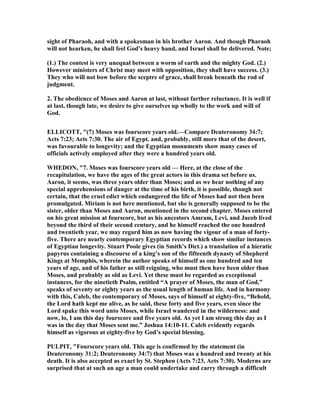 sight of Pharaoh, and with a spokesman in his brother Aaron. And though Pharaoh
will not hearken, he shall feel God's heavy hand, and Israel shall be delivered. ote;
(1.) The contest is very unequal between a worm of earth and the mighty God. (2.)
However ministers of Christ may meet with opposition, they shall have success. (3.)
They who will not bow before the sceptre of grace, shall break beneath the rod of
judgment.
2. The obedience of Moses and Aaron at last, without farther reluctance. It is well if
at last, though late, we desire to give ourselves up wholly to the work and will of
God.
ELLICOTT, "(7) Moses was fourscore years old.—Compare Deuteronomy 34:7;
Acts 7:23; Acts 7:30. The air of Egypt. and, probably, still more that of the desert,
was favourable to longevity; and the Egyptian monuments show many cases of
officials actively employed after they were a hundred years old.
WHEDO , "7. Moses was fourscore years old — Here, at the close of the
recapitulation, we have the ages of the great actors in this drama set before us.
Aaron, it seems, was three years older than Moses; and as we hear nothing of any
special apprehensions of danger at the time of his birth, it is possible, though not
certain, that the cruel edict which endangered the life of Moses had not then been
promulgated. Miriam is not here mentioned, but she is generally supposed to be the
sister, older than Moses and Aaron, mentioned in the second chapter. Moses entered
on his great mission at fourscore, but as his ancestors Amram, Levi, and Jacob lived
beyond the third of their second century, and he himself reached the one hundred
and twentieth year, we may regard him as now having the vigour of a man of forty-
five. There are nearly contemporary Egyptian records which show similar instances
of Egyptian longevity. Stuart Poole gives (in Smith’s Dict.) a translation of a hieratic
papyrus containing a discourse of a king’s son of the fifteenth dynasty of Shepherd
Kings at Memphis, wherein the author speaks of himself as one hundred and ten
years of age, and of his father as still reigning, who must then have been older than
Moses, and probably as old as Levi. Yet these must be regarded as exceptional
instances, for the ninetieth Psalm, entitled “A prayer of Moses, the man of God,”
speaks of seventy or eighty years as the usual length of human life. And in harmony
with this, Caleb, the contemporary of Moses, says of himself at eighty-five, “Behold,
the Lord hath kept me alive, as he said, these forty and five years, even since the
Lord spake this word unto Moses, while Israel wandered in the wilderness: and
now, lo, I am this day fourscore and five years old. As yet I am strong this day as I
was in the day that Moses sent me.” Joshua 14:10-11. Caleb evidently regards
himself as vigorous at eighty-five by God’s special blessing.
PULPIT, "Fourscore years old. This age is confirmed by the statement (in
Deuteronomy 31:2; Deuteronomy 34:7) that Moses was a hundred and twenty at his
death. It is also accepted as exact by St. Stephen (Acts 7:23, Acts 7:30). Moderns are
surprised that at such an age a man could undertake and carry through a difficult
 
