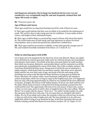 and dangerous enterprise; but in Egypt one hundred and ten years was not
considered a very exceptionally long life, and men frequently retained their full
vigour till seventy or eighty.
BI, "Fourscore years old.
Age of Moses and Aaron
Their ages would have an important bearing toward the work of these two men.
I. Their ages would indicate that they were not likely to be misled by the enthusiasm of
youth. The world is slow to take young men into its confidence. It soon smiles at their
visions, and laughs at their enthusiastic hopes.
II. Their ages would be likely to command the respect of those with whom they had to
do. The world wants men of tried energy and long experience to achieve its moral
emancipation; men in whom hot passion has calmed into a settled force.
III. Their ages would be an incentive to fidelity, as they had spent the younger part of
life, and would be forcefully reminded of the future. (J. S. Exell, M. A.)
Delay in entering upon work of life
Let us learn not to be impatient for the discovery of our true lifework. Moses was eighty
years old before he entered upon that noble career by which he became the emancipator
and educator of his nation. Two-thirds of his days were gone before he really touched
that which was his great, distinctive, and peculiar labour, and his enterprise was all the
more gloriously accomplished by reason of the delay. Nor is this a solitary instance. The
Lord Jesus Himself lived thirty years, during most of which He was in training for a
public ministry, which lasted only two-and-forty months. John Knox never entered a
pulpit until he was over forty years of age; and much of the fire and energy of his
preaching was owing to the fact that the flame had been so long pent up within his
breast. Havelock was a dreary while a mere lieutenant, held back by the iniquitous
system of purchase, which was so long in vogue in the English army; but, as it happened,
that was only a life-long apprenticeship, by which he was enabled all the more efficiently
to become, at length, the saviour of the Indian Empire. So let no one chafe and fret over
the delay which seems evermore to keep him from doing anything to purpose for the
world and his Lord. The opportunity will come in its own season. It does come, sooner
or later, to every man; and it is well if, when at length he hears the voice calling, “Moses!
Moses!” he is ready with the answer, “Here am I.” For while I would comfort you with
the assurance that the hour will come, I do not mean that you should be idle until it
strikes. No; for if you adopt such a plan, the certainty is that you will not hear its stroke,
or that you will not be ready to begin at its call. The true principle is to do with your
might that which is lying at your hand day by day, in the firm conviction that you are
thereby training yourself into fitness for your future vocation. (W. H. Taylor, D. D.)
 