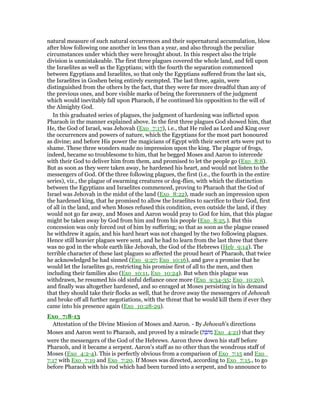 natural measure of such natural occurrences and their supernatural accumulation, blow
after blow following one another in less than a year, and also through the peculiar
circumstances under which they were brought about. In this respect also the triple
division is unmistakeable. The first three plagues covered the whole land, and fell upon
the Israelites as well as the Egyptians; with the fourth the separation commenced
between Egyptians and Israelites, so that only the Egyptians suffered from the last six,
the Israelites in Goshen being entirely exempted. The last three, again, were
distinguished from the others by the fact, that they were far more dreadful than any of
the previous ones, and bore visible marks of being the forerunners of the judgment
which would inevitably fall upon Pharaoh, if he continued his opposition to the will of
the Almighty God.
In this graduated series of plagues, the judgment of hardening was inflicted upon
Pharaoh in the manner explained above. In the first three plagues God showed him, that
He, the God of Israel, was Jehovah (Exo_7:17), i.e., that He ruled as Lord and King over
the occurrences and powers of nature, which the Egyptians for the most part honoured
as divine; and before His power the magicians of Egypt with their secret arts were put to
shame. These three wonders made no impression upon the king. The plague of frogs,
indeed, became so troublesome to him, that he begged Moses and Aaron to intercede
with their God to deliver him from them, and promised to let the people go (Exo_8:8).
But as soon as they were taken away, he hardened his heart, and would not listen to the
messengers of God. Of the three following plagues, the first (i.e., the fourth in the entire
series), viz., the plague of swarming creatures or dog-flies, with which the distinction
between the Egyptians and Israelites commenced, proving to Pharaoh that the God of
Israel was Jehovah in the midst of the land (Exo_8:22), made such an impression upon
the hardened king, that he promised to allow the Israelites to sacrifice to their God, first
of all in the land, and when Moses refused this condition, even outside the land, if they
would not go far away, and Moses and Aaron would pray to God for him, that this plague
might be taken away by God from him and from his people (Exo_8:25.). But this
concession was only forced out of him by suffering; so that as soon as the plague ceased
he withdrew it again, and his hard heart was not changed by the two following plagues.
Hence still heavier plagues were sent, and he had to learn from the last three that there
was no god in the whole earth like Jehovah, the God of the Hebrews (Heb_9:14). The
terrible character of these last plagues so affected the proud heart of Pharaoh, that twice
he acknowledged he had sinned (Exo_9:27; Exo_10:16), and gave a promise that he
would let the Israelites go, restricting his promise first of all to the men, and then
including their families also (Exo_10:11, Exo_10:24). But when this plague was
withdrawn, he resumed his old sinful defiance once more (Exo_9:34-35; Exo_10:20),
and finally was altogether hardened, and so enraged at Moses persisting in his demand
that they should take their flocks as well, that he drove away the messengers of Jehovah
and broke off all further negotiations, with the threat that he would kill them if ever they
came into his presence again (Exo_10:28-29).
Exo_7:8-13
Attestation of the Divine Mission of Moses and Aaron. - By Jehovah's directions
Moses and Aaron went to Pharaoh, and proved by a miracle (‫ת‬ ֵ‫ּופ‬‫מ‬ Exo_4:21) that they
were the messengers of the God of the Hebrews. Aaron threw down his staff before
Pharaoh, and it became a serpent. Aaron's staff as no other than the wondrous staff of
Moses (Exo_4:2-4). This is perfectly obvious from a comparison of Exo_7:15 and Exo_
7:17 with Exo_7:19 and Exo_7:20. If Moses was directed, according to Exo_7:15., to go
before Pharaoh with his rod which had been turned into a serpent, and to announce to
 