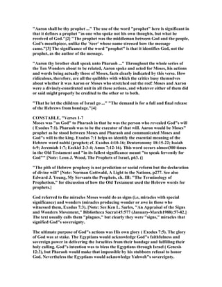 "Aaron shall be thy prophet ..." The use of the word "prophet" here is significant in
that it defines a prophet "as one who spoke not his own thoughts, but what he
received of God."[2] "The prophet was the middleman between God and the people,
God's mouthpiece, unlike the `Seer' whose name stressed how the message
came."[3] The significance of the word "prophet" is that it identifies God, not the
prophet, as the author of the message.
"Aaron thy brother shall speak unto Pharaoh ..." Throughout the whole series of
the Ten Wonders about to be related, Aaron spoke and acted for Moses, his actions
and words being actually those of Moses, facts clearly indicated by this verse. How
ridiculous, therefore, are all the quibbles with which the critics busy themselves
about whether it was Aaron or Moses who stretched out the rod! Moses and Aaron
were a divinely-constituted unit in all these actions, and whatever either of them did
or said might properly be credited to the other or to both.
"That he let the children of Israel go ..." "The demand is for a full and final release
of the Hebrews from bondage."[4]
CO STABLE, "Verses 1-7
Moses was "as God" to Pharaoh in that he was the person who revealed God"s will
( Exodus 7:1). Pharaoh was to be the executor of that will. Aaron would be Moses"
prophet as he stood between Moses and Pharaoh and communicated Moses and
God"s will to the king. Exodus 7:1 helps us identify the essential meaning of the
Hebrew word nabhi (prophet; cf. Exodus 4:10-16; Deuteronomy 18:15-22; Isaiah
6:9; Jeremiah 1:7; Ezekiel 2:3-4; Amos 7:12-16). This word occurs almost300 times
in the Old Testament and "in its fullest significance meant "to speak fervently for
God"" [ ote: Leon J. Wood, The Prophets of Israel, p63. (]
"The pith of Hebrew prophecy is not prediction or social reform but the declaration
of divine will" [ ote: orman Gottwald, A Light to the ations, p277. See also
Edward J. Young, My Servants the Prophets, ch. III: "The Terminology of
Prophetism," for discussion of how the Old Testament used the Hebrew words for
prophets.]
God referred to the miracles Moses would do as signs (i.e, miracles with special
significance) and wonders (miracles producing wonder or awe in those who
witnessed them, Exodus 7:3). [ ote: See Ken L. Sarles, "An Appraisal of the Signs
and Wonders Movement," Bibliotheca Sacra145:577 (January-March1988):57-82.]
The text usually calls them "plagues," but clearly they were "signs," miracles that
signified God"s sovereignty.
The ultimate purpose of God"s actions was His own glory ( Exodus 7:5). The glory
of God was at stake. The Egyptians would acknowledge God"s faithfulness and
sovereign power in delivering the Israelites from their bondage and fulfilling their
holy calling. God"s intention was to bless the Egyptians through Israel ( Genesis
12:3), but Pharaoh would make that impossible by his stubborn refusal to honor
God. evertheless the Egyptians would acknowledge Yahweh"s sovereignty.
 