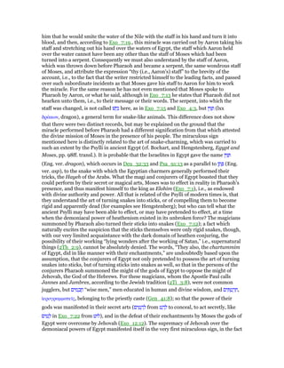 him that he would smite the water of the Nile with the staff in his hand and turn it into
blood, and then, according to Exo_7:19., this miracle was carried out by Aaron taking his
staff and stretching out his hand over the waters of Egypt, the staff which Aaron held
over the water cannot have been any other than the staff of Moses which had been
turned into a serpent. Consequently we must also understand by the staff of Aaron,
which was thrown down before Pharaoh and became a serpent, the same wondrous staff
of Moses, and attribute the expression “thy (i.e., Aaron's) staff” to the brevity of the
account, i.e., to the fact that the writer restricted himself to the leading facts, and passed
over such subordinate incidents as that Moses gave his staff to Aaron for him to work
the miracle. For the same reason he has not even mentioned that Moses spoke to
Pharaoh by Aaron, or what he said, although in Exo_7:13 he states that Pharaoh did not
hearken unto them, i.e., to their message or their words. The serpent, into which the
staff was changed, is not called ‫שׁ‬ ָ‫ח‬ָ‫נ‬ here, as in Exo_7:15 and Exo_4:3, but ‫ן‬ ִ ַ (lxx
δράκων, dragon), a general term for snake-like animals. This difference does not show
that there were two distinct records, but may be explained on the ground that the
miracle performed before Pharaoh had a different signification from that which attested
the divine mission of Moses in the presence of his people. The miraculous sign
mentioned here is distinctly related to the art of snake-charming, which was carried to
such an extent by the Psylli in ancient Egypt (cf. Bochart, and Hengstenberg, Egypt and
Moses, pp. 98ff. transl.). It is probable that the Israelites in Egypt gave the name ‫ן‬ ִ ַ
(Eng. ver. dragon), which occurs in Deu_32:33 and Psa_91:13 as a parallel to ‫ן‬ ֶ‫ת‬ ֶ (Eng.
ver. asp), to the snake with which the Egyptian charmers generally performed their
tricks, the Hayeh of the Arabs. What the magi and conjurers of Egypt boasted that they
could perform by their secret or magical arts, Moses was to effect in reality in Pharaoh's
presence, and thus manifest himself to the king as Elohim (Exo_7:1), i.e., as endowed
with divine authority and power. All that is related of the Psylli of modern times is, that
they understand the art of turning snakes into sticks, or of compelling them to become
rigid and apparently dead (for examples see Hengstenberg); but who can tell what the
ancient Psylli may have been able to effect, or may have pretended to effect, at a time
when the demoniacal power of heathenism existed in its unbroken force? The magicians
summoned by Pharaoh also turned their sticks into snakes (Exo_7:12); a fact which
naturally excites the suspicion that the sticks themselves were only rigid snakes, though,
with our very limited acquaintance with the dark domain of heathen conjuring, the
possibility of their working “lying wonders after the working of Satan,” i.e., supernatural
things (2Th_2:9), cannot be absolutely denied. The words, “They also, the chartummim
of Egypt, did in like manner with their enchantments,” are undoubtedly based upon the
assumption, that the conjurers of Egypt not only pretended to possess the art of turning
snakes into sticks, but of turning sticks into snakes as well, so that in the persons of the
conjurers Pharaoh summoned the might of the gods of Egypt to oppose the might of
Jehovah, the God of the Hebrews. For these magicians, whom the Apostle Paul calls
Jannes and Jambres, according to the Jewish tradition (2Ti_3:8), were not common
jugglers, but ‫ים‬ ִ‫מ‬ ָ‫כ‬ ֲ‫ח‬ “wise men,” men educated in human and divine wisdom, and ‫ים‬ ִ ֻ‫ט‬ ְ‫ר‬ ַ‫,ח‬
ᅷερογραµµατεሏς, belonging to the priestly caste (Gen_41:8); so that the power of their
gods was manifested in their secret arts (‫ים‬ ִ‫ט‬ ָ‫ה‬ ְ‫ל‬ from ‫ט‬ ַ‫ה‬ ָ‫ל‬ to conceal, to act secretly, like
‫ים‬ ִ‫ט‬ ָ‫ל‬ in Exo_7:22 from ‫,)לוּט‬ and in the defeat of their enchantments by Moses the gods of
Egypt were overcome by Jehovah (Exo_12:12). The supremacy of Jehovah over the
demoniacal powers of Egypt manifested itself in the very first miraculous sign, in the fact
 