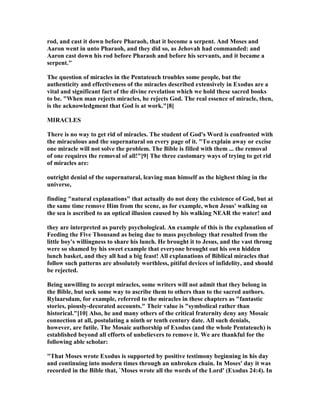 rod, and cast it down before Pharaoh, that it become a serpent. And Moses and
Aaron went in unto Pharaoh, and they did so, as Jehovah had commanded: and
Aaron cast down his rod before Pharaoh and before his servants, and it became a
serpent."
The question of miracles in the Pentateuch troubles some people, but the
authenticity and effectiveness of the miracles described extensively in Exodus are a
vital and significant fact of the divine revelation which we hold these sacred books
to be. "When man rejects miracles, he rejects God. The real essence of miracle, then,
is the acknowledgment that God is at work."[8]
MIRACLES
There is no way to get rid of miracles. The student of God's Word is confronted with
the miraculous and the supernatural on every page of it. "To explain away or excise
one miracle will not solve the problem. The Bible is filled with them ... the removal
of one requires the removal of all!"[9] The three customary ways of trying to get rid
of miracles are:
outright denial of the supernatural, leaving man himself as the highest thing in the
universe,
finding "natural explanations" that actually do not deny the existence of God, but at
the same time remove Him from the scene, as for example, when Jesus' walking on
the sea is ascribed to an optical illusion caused by his walking EAR the water! and
they are interpreted as purely psychological. An example of this is the explanation of
Feeding the Five Thousand as being due to mass psychology that resulted from the
little boy's willingness to share his lunch. He brought it to Jesus, and the vast throng
were so shamed by his sweet example that everyone brought out his own hidden
lunch basket, and they all had a big feast! All explanations of Biblical miracles that
follow such patterns are absolutely worthless, pitiful devices of infidelity, and should
be rejected.
Being unwilling to accept miracles, some writers will not admit that they belong in
the Bible, but seek some way to ascribe them to others than to the sacred authors.
Rylaarsdam, for example, referred to the miracles in these chapters as "fantastic
stories, piously-decorated accounts." Their value is "symbolical rather than
historical."[10] Also, he and many others of the critical fraternity deny any Mosaic
connection at all, postulating a ninth or tenth century date. All such denials,
however, are futile. The Mosaic authorship of Exodus (and the whole Pentateuch) is
established beyond all efforts of unbelievers to remove it. We are thankful for the
following able scholar:
"That Moses wrote Exodus is supported by positive testimony beginning in his day
and continuing into modern times through an unbroken chain. In Moses' day it was
recorded in the Bible that, `Moses wrote all the words of the Lord' (Exodus 24:4). In
 