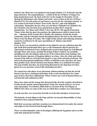 Joshua's day Moses law was enjoined to the people (Joshua 1:7). In David's day the
king referred to `his commandments ... written in the law of Moses' (1 Kings 2:3).
King Josiah discovered `the book of the law' in the temple (2 Chronicles 34:14).
During the Babylonian exile, Daniel read of the `curse written in the law of Moses'
(Daniel 9:11). Ezra the priest set up Passover services for the returning remnant `as
it is written in the book of Moses' (Ezra 6:18). The O.T. ends with Malachi's
exhortation, `Remember the law of my servant Moses' (Malachi 4:4). Definitive for
the Christian is the fact that Jesus quoted from Exodus 20:11, using the
introduction, `For Moses said' (Mark 7:10; Luke 20:37). The apostle Paul noted,
`Moses writes that the man who practices the righteousness which is based on the
law ...' (Romans 10:5f; Exodus 20:1). Finally, the testimony of both the Jewish
community and the Christian church throughout history has been to the effect that
Moses wrote the Book of Exodus. The weight of this ancient and enduring testimony
cannot be overthrown by the mere speculations of `Johnny-come-lately'
skeptics."[11]
Every device ever invented by unbelievers has failed to cast any reflection upon the
epic truth that God through Moses gave us the Pentateuch, that its miracles are
represented as historical events, designed and executed upon Egypt by God Himself
through Moses and Aaron, and that the design of those wonders was manifold,
including not only the ultimate deliverance of the Chosen Race from bondage, but
also the drastic exposure of Egyptian idolatry as a hoax. Also, the whole marvelous
account of the delivery of Israel from Egypt is a type of the salvation of all men. The
universal and perpetual significance of these wonderful events, therefore, far more
than justifies such a divine intrusion into human affairs as is unfolded in Exodus.
The man of faith, therefore, far from being disturbed by the objections of critics,
glories in every precious word of this astounding narrative.
We cannot leave this phase of our discussion without pointing out that the Jewish
Passover has been a continual celebration of the events narrated here for a time-
span of more than three millenniums. Where is there any event of human history as
well attested and confirmed as this?
Many have observed the strange fact that practically all of the wonders described in
Exodus involve purely natural phenomena. Frogs, lice, locusts, hail, etc. are in no
sense miraculous. evertheless, Bible believers account all the Ten Plagues as
MIRACLES. Here are some of the ways in which these wonders were miraculous:
In each case they were accurately foretold, as to the time and place of occurrence.
The intensity of such things as the frogs and lice was beyond all possibility of what
could have been expected naturally.
Both their occurrence and their cessation were demonstrated to be under the control
and subject to the Word of God through Moses.
There was discrimination, some of the plagues afflicting the Egyptians and yet at the
same time sparing the Israelites.
 