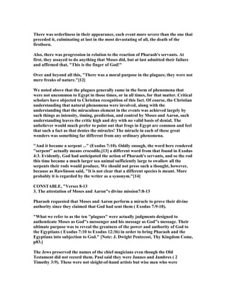 There was orderliness in their appearance, each event more severe than the one that
preceded it, culminating at last in the most devastating of all, the death of the
firstborn.
Also, there was progression in relation to the reaction of Pharaoh's servants. At
first, they assayed to do anything that Moses did, but at last admitted their failure
and affirmed that, "This is the finger of God!"
Over and beyond all this, "There was a moral purpose in the plagues; they were not
mere freaks of nature."[12]
We noted above that the plagues generally came in the form of phenomena that
were not uncommon to Egypt in those times, or in all times, for that matter. Critical
scholars have objected to Christian recognition of this fact. Of course, the Christian
understanding that natural phenomena were involved, along with the
understanding that the miraculous element in the events was achieved largely by
such things as intensity, timing, prediction, and control by Moses and Aaron, such
understanding leaves the critic high and dry with no valid basis of denial. The
unbeliever would much prefer to point out that frogs in Egypt are common and feel
that such a fact as that denies the miracles! The miracle in each of these great
wonders was something far different from any ordinary phenomena.
"And it became a serpent ..." (Exodus 7:10). Oddly enough, the word here rendered
"serpent" actually means crocodile,[13] a different word from that found in Exodus
4:3. Evidently, God had anticipated the action of Pharaoh's servants, and so the rod
this time became a much larger sea animal sufficiently large to swallow all the
serpents their rods would produce. We should not press such a thought, however,
because as Rawlinson said, "It is not clear that a different species is meant. More
probably it is regarded by the writer as a synonym."[14]
CO STABLE, "Verses 8-13
3. The attestation of Moses and Aaron"s divine mission7:8-13
Pharaoh requested that Moses and Aaron perform a miracle to prove their divine
authority since they claimed that God had sent them ( Exodus 7:9-10).
"What we refer to as the ten "plagues" were actually judgments designed to
authenticate Moses as God"s messenger and his message as God"s message. Their
ultimate purpose was to reveal the greatness of the power and authority of God to
the Egyptians ( Exodus 7:10 to Exodus 12:36) in order to bring Pharaoh and the
Egyptians into subjection to God." [ ote: J. Dwight Pentecost, Thy Kingdom Come,
p83.]
The Jews preserved the names of the chief magicians even though the Old
Testament did not record them. Paul said they were Jannes and Jambres ( 2
Timothy 3:9). These were not sleight-of-hand artists but wise men who were
 
