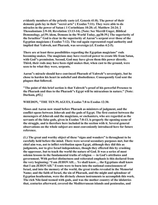 evidently members of the priestly caste (cf. Genesis 41:8). The power of their
demonic gods lay in their "secret arts" ( Exodus 7:11). They were able to do
miracles in the power of Satan ( 1 Corinthians 10:20; cf. Matthew 24:24; 2
Thessalonians 2:9-10; Revelation 13:13-14). [ ote: See Merrill Unger, Biblical
Demonology, p139; idem, Demons in the World Today, pp38-39.] The superiority of
the Israelites" God is clear in the superiority of Aaron"s serpent over those of the
Egyptian magicians ( Exodus 7:12). The rod again represented regal authority and
implied that Yahweh, not Pharaoh, was sovereign (cf. Exodus 4:2-5).
There are at least three possibilities regarding the Egyptian magicians" rods
becoming snakes. The magicians may have received power to create life from Satan,
with God"s premission. Second, God may have given them this power directly.
Third, their rods may have been rigid snakes that, when cast to the ground, were
seen to be what they were, serpents.
Aaron"s miracle should have convinced Pharaoh of Yahweh"s sovereignty, but he
chose to harden his heart in unbelief and disobedience. Consequently God sent the
plagues that followed.
"The point of this brief section is that Yahweh"s proof of his powerful Presence to
the Pharaoh and thus to the Pharaoh"s Egypt will be miraculous in nature." [ ote:
Durham, p92.]
WHEDO , "THE TE PLAGUES, Exodus 7:8 to Exodus 12:30.
Moses and Aaron now stand before Pharaoh as ministers of judgment, and the
conflict opens between Jehovah and the gods of Egypt. The first contest between the
messengers of Jehovah and the magicians, or enchanters, who are regarded as the
servants of the false gods, given in Exodus 7:8-13, is properly the opening scene of
the struggle, and is therefore here included in the section with it. Several general
observations on the whole subject are most conveniently introduced here for future
reference.
(1.) The great and worthy object of these “signs and wonders” is throughout to be
carefully held before the mind. There were several secondary purposes met, but the
chief aim was, not to inflict retribution upon Egypt, although they did this as
judgments, nor to give Israel independence, though they effected this by crushing
the oppressor, but to teach the world the nature of God. It was a series of most
solemn lessons in the fundamental truths of religion — in God’s attributes and
government. With perfect distinctness and reiterated emphasis is this declared from
the very beginning: “I am JEHOVAH… Ye shall know… the Egyptians shall know
that I am JEHOVAH.” Events were to burn into the national consciousness of
Israel, and into the memory of the world, the great truths revealed in the Memorial
ame; and the faith of Israel, the sin of Pharaoh, and the might and splendour of
Egyptian heathenism, were the divinely chosen instruments to accomplish this work.
The rich ile-land teemed with gods, and was the mother country of the idolatries
that, centuries afterward, covered the Mediterranean islands and peninsulas, and
 