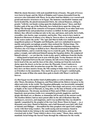 filled the classic literature with such manifold forms of beauty. The gods of Greece
were born in Egypt, and the Sibyls of Delphos and Cumaea descended from the
sorcerers who contended with Moses. In no other land has idolatry ever reared such
grand and massive structures as in Egypt. The immense ram-headed Ammun and
hawk-headed Ra, the placid monumental Osiris, the colossal Rameses, sitting in
granite “with his vast hands resting upon his elephantine knees,” these, and their
brother gods of the age of the Pharaohs, have looked down upon the rising and
falling ile through all the centuries of European civilization. In no other land were
the manifold forms and productions of nature so deified. In their pantheistic
idolatry they offered worship not only to the sun, and moon, and earth, but to bulls,
crocodiles, cats, hawks, asps, scorpions, and beetles. They seem to have made to
themselves likenesses of almost every thing in “heaven above, in earth beneath, and
in the waters under the earth.” The Apis and Mnevis bulls were stalled in
magnificent palaces at Memphis and Heliopolis, and were embalmed in massive
marble and granite sarcophagi, grander than enclosed the Theban kings. The
sepulchres of Egyptian bulls have outlasted the sepulchres of Roman emperors.
owhere else were kings so deified as here. Pharaoh incarnated in himself the
national idolatry, and to crush the king was to crush the gods. The king made his
palace a temple, and enthroned himself among the Egyptian deities. He sculptured
himself colossal — so vast that the Arabs to-day quarry millstones from his cheeks
— sitting hand in hand and arm in arm with his gods. To-day Rameses sits in the
temple of Ipsambul between Ra and Ammun, his tall crown rising between the
hawk head of the one and the tiara of the other, looking out from his rock-hewn
shrine upon the desert, as he has sat since the Pharaohs. From Cambyses to
apoleon invasion after invasion has swept the ile valley — wave on wave — yet
here have sat these massive forms, the ile coming to bathe their feet year by year,
as if brothers to the mountains. They mark the graves of Egypt’s vanished gods,
while the name of Him who smote these gods to death with Moses’s rod liveth
forever.
(2.) But Egypt was the mother-land of philosophies as well as idolatries. Long ages
after Moses, Herodotus, Pythagoras, and Plato followed the Hebrew lawgiver to the
oldest university in the world. The Egyptian philosophy was inextricably entangled
with its religion, and deciphered papyri show that magic and sorcery were esteemed
as highly at the court of Pharaoh, as, long after, in the time of Daniel, at the court of
ebuchadnezzar. The dreamy mysticism of Plato and of Philo reveals how
hopelessly most precious truths were entangled in priestly juggleries, and how
deeply this black art, or illusion, or demonism, left its mark on the ancient world.
The heathen idolatry had no more potent allies in the old civilizations than the
soothsayers, sorcerers, and magicians, and it was needful that they too should be
signally vanquished by the prophet of the true God. Hence Moses in Egypt — as, a
thousand years later, Daniel in Babylon, and a half thousand years later still, Paul
at Salamis and Philippi — discomfited the false prophets who aped God’s mighty
works with their lying wonders. The sooth-saying and necromancy found in
Christian lands to-day belong to the same kingdom of darkness, and can be
exorcised only in that “ ame which is above every name.” Moses, then, smites for
mankind; Israel brings the Sacred ame through the wilderness for the world.
 