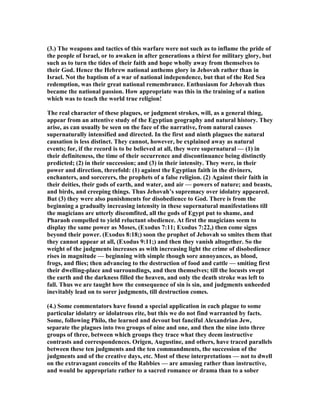 (3.) The weapons and tactics of this warfare were not such as to inflame the pride of
the people of Israel, or to awaken in after generations a thirst for military glory, but
such as to turn the tides of their faith and hope wholly away from themselves to
their God. Hence the Hebrew national anthems glory in Jehovah rather than in
Israel. ot the baptism of a war of national independence, but that of the Red Sea
redemption, was their great national remembrance. Enthusiasm for Jehovah thus
became the national passion. How appropriate was this in the training of a nation
which was to teach the world true religion!
The real character of these plagues, or judgment strokes, will, as a general thing,
appear from an attentive study of the Egyptian geography and natural history. They
arise, as can usually be seen on the face of the narrative, from natural causes
supernaturally intensified and directed. In the first and ninth plagues the natural
causation is less distinct. They cannot, however, be explained away as natural
events; for, if the record is to be believed at all, they were supernatural — (1) in
their definiteness, the time of their occurrence and discontinuance being distinctly
predicted; (2) in their succession; and (3) in their intensity. They were, in their
power and direction, threefold: (1) against the Egyptian faith in the diviners,
enchanters, and sorcerers, the prophets of a false religion. (2) Against their faith in
their deities, their gods of earth, and water, and air — powers of nature; and beasts,
and birds, and creeping things. Thus Jehovah’s supremacy over idolatry appeared.
But (3) they were also punishments for disobedience to God. There is from the
beginning a gradually increasing intensity in these supernatural manifestations till
the magicians are utterly discomfited, all the gods of Egypt put to shame, and
Pharaoh compelled to yield reluctant obedience. At first the magicians seem to
display the same power as Moses, (Exodus 7:11; Exodus 7:22,) then come signs
beyond their power. (Exodus 8:18;) soon the prophet of Jehovah so smites them that
they cannot appear at all, (Exodus 9:11;) and then they vanish altogether. So the
weight of the judgments increases as with increasing light the crime of disobedience
rises in magnitude — beginning with simple though sore annoyances, as blood,
frogs, and flies; then advancing to the destruction of food and cattle — smiting first
their dwelling-place and surroundings, and then themselves; till the locusts swept
the earth and the darkness filled the heaven, and only the death stroke was left to
fall. Thus we are taught how the consequence of sin is sin, and judgments unheeded
inevitably lead on to sorer judgments, till destruction comes.
(4.) Some commentators have found a special application in each plague to some
particular idolatry or idolatrous rite, but this we do not find warranted by facts.
Some, following Philo, the learned and devout but fanciful Alexandrian Jew,
separate the plagues into two groups of nine and one, and then the nine into three
groups of three, between which groups they trace what they deem instructive
contrasts and correspondences. Origen, Augustine, and others, have traced parallels
between these ten judgments and the ten commandments, the succession of the
judgments and of the creative days, etc. Most of these interpretations — not to dwell
on the extravagant conceits of the Rabbies — are amusing rather than instructive,
and would be appropriate rather to a sacred romance or drama than to a sober
 