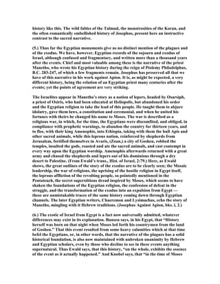 history like this. The wild fables of the Talmud, the monstrosities of the Koran, and
the often romantically embellished history of Josephus, present here an instructive
contrast to the sacred narrative.
(5.) Thus far the Egyptian monuments give us no distinct mention of the plagues and
of the exodus. We have, however, Egyptian records of the sojourn and exodus of
Israel, although confused and fragmentary, and written more than a thousand years
after the events. Chief and most valuable among these is the narrative of the priest
Manetho, who wrote his Egyptian history during the reign of Ptolemy Philadelphus,
B.C. 283-247, of which a few fragments remain. Josephus has preserved all that we
have of this narrative in his work against Apion. It is, as might be expected, a very
different history, being the relation of an Egyptian priest many centuries after the
events; yet the points of agreement are very striking.
The Israelites appear in Manetho’s story as a nation of lepers, headed by Osarsiph,
a priest of Osiris, who had been educated at Heliopolis, but abandoned his order
and the Egyptian religion to take the lead of this people. He taught them to abjure
idolatry, gave them laws, a constitution and ceremonial, and when he united his
fortunes with theirs he changed his name to Moses. The war is described as a
religious war, in which, for the time, the Egyptians were discomfited, and obliged, in
compliance with prophetic warnings, to abandon the country for thirteen years, and
to flee, with their king Amenophis, into Ethiopia, taking with them the bull Apis and
other sacred animals, while this leprous nation, reinforced by shepherds from
Jerusalem, fortified themselves in Avaris, (Zoan,) a city of Goshen, robbed the
temples, insulted the gods, roasted and ate the sacred animals, and cast contempt in
every way upon the Egyptian worship. Amenophis afterwards returned with a great
army and chased the shepherds and lepers out of his dominions through a dry
desert to Palestine. (From Ewald’s trans., Hist. of Israel, 2:79.) Here, as Ewald
shows, the great outlines of the story of the exodus are to be clearly seen; the Mosaic
leadership, the war of religions, the uprising of the hostile religion in Egypt itself,
the leprous affliction of the revolting people, so pointedly mentioned in the
Pentateuch, the secret superstitious dread inspired by Moses, which seems to have
shaken the foundations of the Egyptian religion, the confession of defeat in the
struggle, and the transformation of the exodus into an expulsion from Egypt —
these are unmistakable traces of the same history coming down through Egyptian
channels. The later Egyptian writers, Chaeremon and Lysimachus, echo the story of
Manetho, mingling with it Hebrew traditions. (Josephus Against Apion, bks. i, 2.)
(6.) The exotic of Israel from Egypt is a fact now universally admitted, whatever
differences may exist in its explanation. Bunsen says, in his Egypt, that “History
herself was born on that night when Moses led forth his countrymen from the land
of Goshen.” That this event resulted from some heavy calamities which at that time
befel the Egyptians, or, in other words, that the narrative of the plagues has a solid
historical foundation, is also now maintained with unbroken unanimity by Hebrew
and Egyptian scholars, even by those who decline to see in these events anything
supernatural. Thus Ewald says, that this history, “on the whole, exhibits the essence
of the event as it actually happened.” And Knobel says, that “in the time of Moses
 
