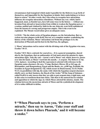 circumstances had transpired which made it possible for the Hebrews to go forth of
themselves, and impossible for the Egyptians to hinder their undertaking or to force
them to return.” In other words, they who refuse to recognise here miraculous
influence do recognise miraculous coincidence. Without any war, which, had it
happened, must, as Knobel says, have left some trace in the history — without any
invasion from abroad or insurrection from within to weaken the Egyptian power —
a nation, unified and vitalized by faith in the one Jehovah, went forth unhindered
from the bosom of a strong and prosperous empire. This is the event to be
explained. The Mosaic record alone gives an adequate cause.
LA GE, "On the whole series of Egyptian plagues, see the Introduction. But we
reckon not nine plagues (with Keil), but ten, as a complete number symbolizing the
history of the visitation. Moses’ miraculous rod forms the prologue to it; the
destruction of Pharaoh and his host in the Red Sea, the epilogue.
1. Moses’ miraculous rod in contest with the divining rods of the Egyptian wise men,
Exodus 7:8-13.
Exodus 7:8-9. Shew a miracle for yourselves.—It is a general assumption, shared
also by the Egyptians, that an ambassador of God must attest his mission by signs,
miraculous signs. Take thy rod.—Aaron’s rod is Moses’ rod, which, however, passes
over into his hand, as Moses’ word into his mouth.—A serpent. The Hebrew is ‫ִין‬‫נּ‬ַ‫.תּ‬
LXX. δράκων. According to Keil the expression is selected with reference to the
Egyptian snake-charmers. He says, “Comp. Bochart, Hieroz. III, p 162 sqq, ed.
Rosenmüler; and Hengstenberg, Egypt and the Books, etc., p100 sqq. Probably the
Israelites in Egypt designated by ‫ִין‬‫נּ‬ַ‫,תּ‬ which occurs in Deuteronomy 32:33; Psalm
91:13, in parallelism with ‫ן‬ֶ‫ֶת‬‫פּ‬, the snake with which the Egyptian serpent-charmers
chiefly carry on their business, the Hayeh of the Arabs.” Of the Song of Solomon -
called Psylli it is only known that they are able to put serpents into a rigid state, and
in this sense to transform them into sticks. This then is the natural fact in relation
and opposition to which the sign, by which Moses attested his mission, stands. The
relation between the mysterious miracle of Moses and the symbolical development
of it is rather difficult to define.
9 “When Pharaoh says to you, ‘Perform a
miracle,’ then say to Aaron, ‘Take your staff and
throw it down before Pharaoh,’ and it will become
a snake.”
 