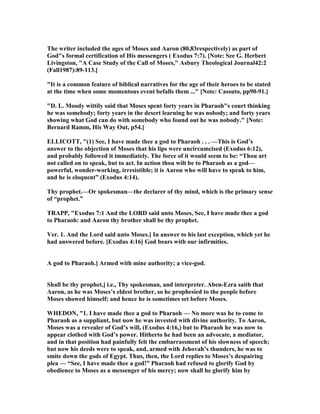 The writer included the ages of Moses and Aaron (80,83respectively) as part of
God"s formal certification of His messengers ( Exodus 7:7). [ ote: See G. Herbert
Livingston, "A Case Study of the Call of Moses," Asbury Theological Journal42:2
(Fall1987):89-113.]
"It is a common feature of biblical narratives for the age of their heroes to be stated
at the time when some momentous event befalls them ..." [ ote: Cassuto, pp90-91.]
"D. L. Moody wittily said that Moses spent forty years in Pharaoh"s court thinking
he was somebody; forty years in the desert learning he was nobody; and forty years
showing what God can do with somebody who found out he was nobody." [ ote:
Bernard Ramm, His Way Out, p54.]
ELLICOTT, "(1) See, I have made thee a god to Pharaoh . . . —This is God’s
answer to the objection of Moses that his lips were uncircumcised (Exodus 6:12),
and probably followed it immediately. The force of it would seem to be: “Thou art
not called on to speak, but to act. In action thou wilt be to Pharaoh as a god—
powerful, wonder-working, irresistible; it is Aaron who will have to speak to him,
and he is eloquent” (Exodus 4:14).
Thy prophet.—Or spokesman—the declarer of thy mind, which is the primary sense
of “prophet.”
TRAPP, "Exodus 7:1 And the LORD said unto Moses, See, I have made thee a god
to Pharaoh: and Aaron thy brother shall be thy prophet.
Ver. 1. And the Lord said unto Moses.] In answer to his last exception, which yet he
had answered before. [Exodus 4:16] God bears with our infirmities.
A god to Pharaoh.] Armed with mine authority; a vice-god.
Shall be thy prophet,] i.e., Thy spokesman, and interpreter. Aben-Ezra saith that
Aaron, as he was Moses’s eldest brother, so he prophesied to the people before
Moses showed himself; and hence he is sometimes set before Moses.
WHEDO , "1. I have made thee a god to Pharaoh — o more was he to come to
Pharaoh as a suppliant, but now he was invested with divine authority. To Aaron,
Moses was a revealer of God’s will, (Exodus 4:16,) but to Pharaoh he was now to
appear clothed with God’s power. Hitherto he had been an advocate, a mediator,
and in that position had painfully felt the embarrassment of his slowness of speech;
but now his deeds were to speak, and, armed with Jehovah’s thunders, he was to
smite down the gods of Egypt. Thus, then, the Lord replies to Moses’s despairing
plea — “See, I have made thee a god!” Pharaoh had refused to glorify God by
obedience to Moses as a messenger of his mercy; now shall he glorify him by
 
