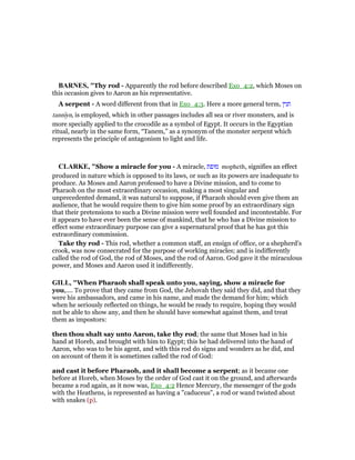 BAR ES, "Thy rod - Apparently the rod before described Exo_4:2, which Moses on
this occasion gives to Aaron as his representative.
A serpent - A word different from that in Exo_4:3. Here a more general term, ‫תנין‬
tannıyn, is employed, which in other passages includes all sea or river monsters, and is
more specially applied to the crocodile as a symbol of Egypt. It occurs in the Egyptian
ritual, nearly in the same form, “Tanem,” as a synonym of the monster serpent which
represents the principle of antagonism to light and life.
CLARKE, "Show a miracle for you - A miracle, ‫מופת‬ mopheth, signifies an effect
produced in nature which is opposed to its laws, or such as its powers are inadequate to
produce. As Moses and Aaron professed to have a Divine mission, and to come to
Pharaoh on the most extraordinary occasion, making a most singular and
unprecedented demand, it was natural to suppose, if Pharaoh should even give them an
audience, that he would require them to give him some proof by an extraordinary sign
that their pretensions to such a Divine mission were well founded and incontestable. For
it appears to have ever been the sense of mankind, that he who has a Divine mission to
effect some extraordinary purpose can give a supernatural proof that he has got this
extraordinary commission.
Take thy rod - This rod, whether a common staff, an ensign of office, or a shepherd’s
crook, was now consecrated for the purpose of working miracles; and is indifferently
called the rod of God, the rod of Moses, and the rod of Aaron. God gave it the miraculous
power, and Moses and Aaron used it indifferently.
GILL, "When Pharaoh shall speak unto you, saying, show a miracle for
you,.... To prove that they came from God, the Jehovah they said they did, and that they
were his ambassadors, and came in his name, and made the demand for him; which
when he seriously reflected on things, he would be ready to require, hoping they would
not be able to show any, and then he should have somewhat against them, and treat
them as impostors:
then thou shalt say unto Aaron, take thy rod; the same that Moses had in his
hand at Horeb, and brought with him to Egypt; this he had delivered into the hand of
Aaron, who was to be his agent, and with this rod do signs and wonders as he did, and
on account of them it is sometimes called the rod of God:
and cast it before Pharaoh, and it shall become a serpent; as it became one
before at Horeb, when Moses by the order of God cast it on the ground, and afterwards
became a rod again, as it now was, Exo_4:2 Hence Mercury, the messenger of the gods
with the Heathens, is represented as having a "caduceus", a rod or wand twisted about
with snakes (p).
 