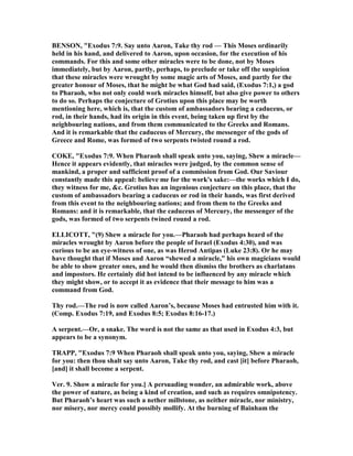 BE SO , "Exodus 7:9. Say unto Aaron, Take thy rod — This Moses ordinarily
held in his hand, and delivered to Aaron, upon occasion, for the execution of his
commands. For this and some other miracles were to be done, not by Moses
immediately, but by Aaron, partly, perhaps, to preclude or take off the suspicion
that these miracles were wrought by some magic arts of Moses, and partly for the
greater honour of Moses, that he might be what God had said, (Exodus 7:1,) a god
to Pharaoh, who not only could work miracles himself, but also give power to others
to do so. Perhaps the conjecture of Grotius upon this place may be worth
mentioning here, which is, that the custom of ambassadors bearing a caduceus, or
rod, in their hands, had its origin in this event, being taken up first by the
neighbouring nations, and from them communicated to the Greeks and Romans.
And it is remarkable that the caduceus of Mercury, the messenger of the gods of
Greece and Rome, was formed of two serpents twisted round a rod.
COKE, "Exodus 7:9. When Pharaoh shall speak unto you, saying, Shew a miracle—
Hence it appears evidently, that miracles were judged, by the common sense of
mankind, a proper and sufficient proof of a commission from God. Our Saviour
constantly made this appeal: believe me for the work's sake:—the works which I do,
they witness for me, &c. Grotius has an ingenious conjecture on this place, that the
custom of ambassadors bearing a caduceus or rod in their hands, was first derived
from this event to the neighbouring nations; and from them to the Greeks and
Romans: and it is remarkable, that the caduceus of Mercury, the messenger of the
gods, was formed of two serpents twined round a rod.
ELLICOTT, "(9) Shew a miracle for you.—Pharaoh had perhaps heard of the
miracles wrought by Aaron before the people of Israel (Exodus 4:30), and was
curious to be an eye-witness of one, as was Herod Antipas (Luke 23:8). Or he may
have thought that if Moses and Aaron “shewed a miracle,” his own magicians would
be able to show greater ones, and he would then dismiss the brothers as charlatans
and impostors. He certainly did hot intend to be influenced by any miracle which
they might show, or to accept it as evidence that their message to him was a
command from God.
Thy rod.—The rod is now called Aaron’s, because Moses had entrusted him with it.
(Comp. Exodus 7:19, and Exodus 8:5; Exodus 8:16-17.)
A serpent.—Or, a snake. The word is not the same as that used in Exodus 4:3, but
appears to be a synonym.
TRAPP, "Exodus 7:9 When Pharaoh shall speak unto you, saying, Shew a miracle
for you: then thou shalt say unto Aaron, Take thy rod, and cast [it] before Pharaoh,
[and] it shall become a serpent.
Ver. 9. Show a miracle for you.] A persuading wonder, an admirable work, above
the power of nature, as being a kind of creation, and such as requires omnipotency.
But Pharaoh’s heart was such a nether millstone, as neither miracle, nor ministry,
nor misery, nor mercy could possibly mollify. At the burning of Bainham the
 