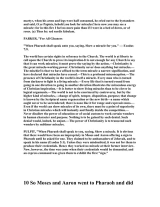 martyr, when his arms and legs were half consumed, he cried out to the bystanders
and said, O ye Papists, behold you look for miracles! here now you may see a
miracle: for in this fire I feel no more pain than if I were in a bed of down, or of
roses. (a) Thus he: sed surdis fabulam.
PARKER, "For All Gleaners
"When Pharaoh shall speak unto you, saying, Shew a miracle for you." — Exodus
7:9.
The world has certain rights in reference to the Church. The world is at liberty to
call upon the Church to prove its inspiration-It is not enough for any Church to say
that it can work miracles; it must prove the saying by the action.—Christianity is
the great miracle-working power. Christianity never does anything but miracles.—
The mischief is that we have affixed to the term miracle a narrow signification, and
have declared that miracles have ceased.—This is a profound misconception.—The
presence of Christianity in the world is itself a miracle. Every man who is turned
from darkness to light is a living miracle.—Every life that is turned round from
going in one direction to going in another direction illustrates the miraculous energy
of Christian inspiration.—It is better to show living miracles than to be clever in
logical arguments.—The world is not to be convinced by controversy, but by the
higher kind of miracles,—change of spirit, temper, disposition, purpose; that change
is known by the Scriptural name regeneration or the new birth—a name which
ought never to be surrendered; there is none like it for range and expressiveness.—
Even if the world can show miracles of its own, there must be a point of superiority
in Christian miracles which will instantly and finally decide the competition.—
ever disallow the power of education or of social custom to work certain wonders
in human character and purpose. othing is to be gained by such denial. Such
denial would, indeed, be unjust.—The power of Christianity is to transcend such
wonders by sublimer miracles.
PULPIT, "When Pharaoh shall speak to you, saying, Shew a miracle. It is obvious
that there would have been an impropriety in Moses and Aaron offering a sign to
Pharaoh until he asked for one. They claimed to be ambassadors of Jehovah, and to
speak in his name (Exodus 5:1). Unless they were misdoubted, it was not for them to
produce their credentials. Hence they worked no miracle at their former interview.
ow, however, the time was come when their credentials would be demanded, and
an express command was given them to exhibit the first "sign."
10 So Moses and Aaron went to Pharaoh and did
 