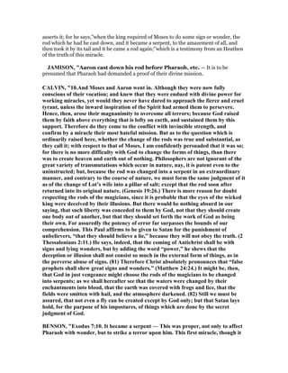asserts it; for he says,"when the king required of Moses to do some sign or wonder, the
rod which he had he cast down, and it became a serpent, to the amazement of all, and
then took it by its tail and it be came a rod again;''which is a testimony from an Heathen
of the truth of this miracle.
JAMISO , "Aaron cast down his rod before Pharaoh, etc. — It is to be
presumed that Pharaoh had demanded a proof of their divine mission.
CALVI , "10.And Moses and Aaron went in. Although they were now fully
conscious of their vocation; and knew that they were endued with divine power for
working miracles, yet would they never have dared to approach the fierce and cruel
tyrant, unless the inward inspiration of the Spirit had armed them to persevere.
Hence, then, arose their magnanimity to overcome all terrors; because God raised
them by faith above everything that is lofty on earth, and sustained them by this
support. Therefore do they come to the conflict with invincible strength, and
confirm by a miracle their most hateful mission. But as to the question which is
ordinarily raised here, whether the change of the rods was true and substantial, as
they call it; with respect to that of Moses, I am confidently persuaded that it was so;
for there is no more difficulty with God to change the forms of things, than there
was to create heaven and earth out of nothing. Philosophers are not ignorant of the
great variety of transmutations which occur in nature, nay, it is patent even to the
uninstructed; but, because the rod was changed into a serpent in an extraordinary
manner, and contrary to the course of nature, we must form the same judgment of it
as of the change of Lot’s wife into a pillar of salt; except that the rod soon after
returned into its original nature. (Genesis 19:26.) There is more reason for doubt
respecting the rods of the magicians, since it is probable that the eyes of the wicked
king were deceived by their illusions. But there would be nothing absurd in our
saying, that such liberty was conceded to them by God, not that they should create
one body out of another, but that they should set forth the work of God as being
their own. For assuredly the potency of error far surpasses the bounds of our
comprehension. This Paul affirms to be given to Satan for the punishment of
unbelievers, “that they should believe a lie,” because they will not obey the truth. (2
Thessalonians 2:11.) He says, indeed, that the coming of Antichrist shall be with
signs and lying wonders, but by adding the word “power,” he shews that the
deception or illusion shall not consist so much in the external form of things, as in
the perverse abuse of signs. (81) Therefore Christ absolutely pronounces that “false
prophets shall shew great signs and wonders.” (Matthew 24:24.) It might be, then,
that God in just vengeance might choose the rods of the magicians to be changed
into serpents; as we shall hereafter see that the waters were changed by their
enchantments into blood, that the earth was covered with frogs and lice, that the
fields were smitten with hail, and the atmosphere darkened. (82) Still we must be
assured, that not even a fly can be created except by God only; but that Satan lays
hold, for the purpose of his impostures, of things which are done by the secret
judgment of God.
BE SO , "Exodus 7:10. It became a serpent — This was proper, not only to affect
Pharaoh with wonder, but to strike a terror upon him. This first miracle, though it
 