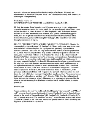 was not a plague, yet amounted to the threatening of a plague; if it made not
Pharaoh feel, it made him fear; and this is God’s method of dealing with sinners; he
comes upon them gradually.
WHEDO , "Verse 10
OPE I G CO TEST WITH THE MAGICIA S, Exodus 7:10-13.
10. And Aaron cast down his rod… and it became a serpent — ‫,תנין‬ a dragon or
crocodile, not the serpent ( ‫נחשׁ‬ ) into which the rod was changed when Moses came
before the elders of Israel. Exodus 4:3. The shepherd’s staff is changed into the
monster of the ile. Pharaoh is thus warned, by a symbol clear to the Egyptian
mind, that the shepherd race of Israel is to be miraculously transformed into a
formidable nation, comparable in might with Egypt. The crocodile’s tail is the
hieroglyphic symbol of Egypt.
PULPIT, "THE FIRST SIG , A D ITS FAILURE TO CO VI CE. Obeying the
command given them (Exodus 7:2, Exodus 7:9), Moses and Aaron went to the court
a second time, and entering into the royal presence, probably repeated their
demand—as from God—that the king would let the Children of Israel go (Exodus
6:11), when Pharaoh objected that they had no authority to speak to him in God's
name, and required an evidence of their authority, either in the actual words of
Exodus 7:9 ("Shew a miracle for you"), or in some equivalent ones. Aaron hereupon
cast down on the ground the rod which Moses had brought from Midian, and it
became a serpent (Exodus 7:10). Possibly Pharaoh may have been prepared for this.
He may have been told that this was one among the signs which had been done in
the sight of the elders and people of Israel when the two brothers first came back
from Midian (Exodus 4:30). If he knew of it, no doubt the "magicians" knew of it,
and had prepared themselves. Pharaoh summoned them, as was natural, to his
presence, and consulted them with respect to the portent, whereupon they too cast
down the rods which they were carrying in their hands, and they "became serpents;
but Aaron's rod swallowed up their rods" (Exodus 7:12). (For the explanation of
those facts, see the comment below). Pharaoh was to some extent impressed by the
miracle, but not so as to yield. His heart remained hard, and he refused to let the
people go.
Exodus 7:10
Aaron cast down his rod. The rod is called indifferently "Aaron's rod" and "Moses'
rod," because, though properly the rod of Moses (Exodus 4:2), yet ordinarily it was
placed in the hands of Aaron (Exodus 7:19, Exodus 7:20; Exodus 8:5, Exodus 8:17,
etc.) It became a serpent. The word for "serpent" is not the same as was used before
(Exodus 4:3); but it is not clear that a different species is meant. More probably it is
regarded by the writer as a synonym.
 