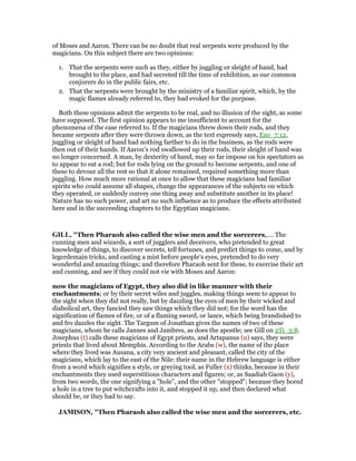 of Moses and Aaron. There can be no doubt that real serpents were produced by the
magicians. On this subject there are two opinions:
1. That the serpents were such as they, either by juggling or sleight of hand, had
brought to the place, and had secreted till the time of exhibition, as our common
conjurers do in the public fairs, etc.
2. That the serpents were brought by the ministry of a familiar spirit, which, by the
magic flames already referred to, they had evoked for the purpose.
Both these opinions admit the serpents to be real, and no illusion of the sight, as some
have supposed. The first opinion appears to me insufficient to account for the
phenomena of the case referred to. If the magicians threw down their rods, and they
became serpents after they were thrown down, as the text expressly says, Exo_7:12,
juggling or sleight of hand had nothing farther to do in the business, as the rods were
then out of their hands. If Aaron’s rod swallowed up their rods, their sleight of hand was
no longer concerned. A man, by dexterity of hand, may so far impose on his spectators as
to appear to eat a rod; but for rods lying on the ground to become serpents, and one of
these to devour all the rest so that it alone remained, required something more than
juggling. How much more rational at once to allow that these magicians had familiar
spirits who could assume all shapes, change the appearances of the subjects on which
they operated, or suddenly convey one thing away and substitute another in its place!
Nature has no such power, and art no such influence as to produce the effects attributed
here and in the succeeding chapters to the Egyptian magicians.
GILL, "Then Pharaoh also called the wise men and the sorcerers,.... The
cunning men and wizards, a sort of jugglers and deceivers, who pretended to great
knowledge of things, to discover secrets, tell fortunes, and predict things to come, and by
legerdemain tricks, and casting a mist before people's eyes, pretended to do very
wonderful and amazing things; and therefore Pharaoh sent for these, to exercise their art
and cunning, and see if they could not vie with Moses and Aaron:
now the magicians of Egypt, they also did in like manner with their
enchantments; or by their secret wiles and juggles, making things seem to appear to
the sight when they did not really, but by dazzling the eyes of men by their wicked and
diabolical art, they fancied they saw things which they did not; for the word has the
signification of flames of fire, or of a flaming sword, or lance, which being brandished to
and fro dazzles the sight. The Targum of Jonathan gives the names of two of these
magicians, whom he calls Jannes and Jambres, as does the apostle; see Gill on 2Ti_3:8.
Josephus (t) calls these magicians of Egypt priests, and Artapanus (u) says, they were
priests that lived about Memphis. According to the Arabs (w), the name of the place
where they lived was Ausana, a city very ancient and pleasant, called the city of the
magicians, which lay to the east of the Nile: their name in the Hebrew language is either
from a word which signifies a style, or greying tool, as Fuller (x) thinks, because in their
enchantments they used superstitious characters and figures; or, as Saadiah Gaon (y),
from two words, the one signifying a "hole", and the other "stopped"; because they bored
a hole in a tree to put witchcrafts into it, and stopped it up, and then declared what
should be, or they had to say.
JAMISO , "Then Pharaoh also called the wise men and the sorcerers, etc.
 