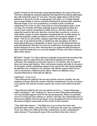people’s fortunes by the horoscope, and prognosticating by the aspect of the stars.
Therefore, although the Egyptian magicians had departed from genuine philosophy,
they still retained the name of “wise men,” that they might obtain credit for their
delusions: as the devil, in order to appropriate God’s glory, or to change himself
into an angel of light, is wont to conceal his falsehoods by specious titles. Doubtless
Pharaoh sought, as in a case of perplexity, to examine it more certainly by
comparison; but yet for no other reason than to conceal his impiety under a fresh
covering. The word ‫להט‬,)85 ) lahat, although properly signifying the blade of a
sword, is here used for enchantment. I think, however, that they mistake, who
assign the reason for this to be, that they exercised their sorceries by a sword, or
some similar weapon. It rather designates metaphorically the versatile motion, by
which the magicians exhibit one thing for another; for it properly signifies “a
flame.” This severe and terrible vengeance upon Pharaoh ought to inspire us with
terror, lest, in our hatred of truth, we should seek after deceptions. For this is
intolerable profaneness, if designedly we desire to pervert the distinction between
truth and falsehood. Therefore it is not to be wondered at, if God plunges into the
deepest darkness of error, those who shut their eyes against the light presented to
them; and if He hands those over to be the disciples of Satan, who refuse to listen to
Him as their master.
BE SO , "Exodus 7:11. Moses had been originally instructed in the learning of the
Egyptians, and was suspected to have improved in magical arts in his long
retirement. The magicians are therefore sent for to vie with him. The two chief of
them were Jannes and Jambres. Their rods became serpents, probably by the power
of evil angels, artfully substituting serpents in the room of the rods, God permitting
the delusion to be wrought for wise and holy ends. But the serpent which Aaron’s
rod was turned into, swallowed up the others: which was sufficient to have
convinced Pharaoh on which side the right lay.
COFFMA , "Verse 11-12
"Then Pharaoh also called for the wise men and the sorcerers: and they also, the
magicians of Egypt, did in like manner with their enchantments, For they cast down
every man his rod, and they became serpents: but Aaron's rod swallowed up their
rods."
"Then Pharaoh called for the wise men and the sorcerers ..." Along with groups
called "astrologers," and "soothsayers," those servants of Pharaoh mentioned here
were the principal support system for the ancient monarchy. Ellison was probably
correct in viewing all such retainers as "priests."[15] Thus, the confrontation here is
between the religions of Israel and Egypt. Aaron, the high priest (to be) of Israel and
the priests of Egypt's nature gods are face-to-face in this encounter.
"They did in like manner ..." The Bible gives us no word on how these men
performed such wonders, and, therefore, we shall spare the reader any explanation
of our own. Many have followed the older commentators on this, explaining how
snake charmers "by pressing the nape of the neck throw them into a state of
 