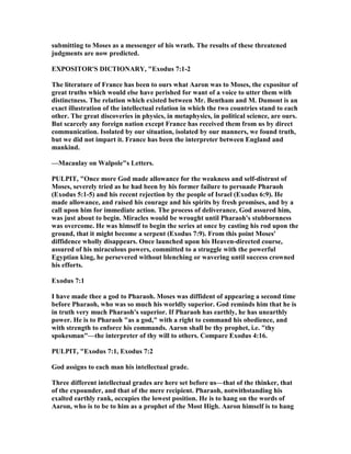 submitting to Moses as a messenger of his wrath. The results of these threatened
judgments are now predicted.
EXPOSITOR'S DICTIO ARY, "Exodus 7:1-2
The literature of France has been to ours what Aaron was to Moses, the expositor of
great truths which would else have perished for want of a voice to utter them with
distinctness. The relation which existed between Mr. Bentham and M. Dumont is an
exact illustration of the intellectual relation in which the two countries stand to each
other. The great discoveries in physics, in metaphysics, in political science, are ours.
But scarcely any foreign nation except France has received them from us by direct
communication. Isolated by our situation, isolated by our manners, we found truth,
but we did not impart it. France has been the interpreter between England and
mankind.
—Macaulay on Walpole"s Letters.
PULPIT, "Once more God made allowance for the weakness and self-distrust of
Moses, severely tried as he had been by his former failure to persuade Pharaoh
(Exodus 5:1-5) and his recent rejection by the people of Israel (Exodus 6:9). He
made allowance, and raised his courage and his spirits by fresh promises, and by a
call upon him for immediate action. The process of deliverance, God assured him,
was just about to begin. Miracles would be wrought until Pharaoh's stubbornness
was overcome. He was himself to begin the series at once by casting his rod upon the
ground, that it might become a serpent (Exodus 7:9). From this point Moses'
diffidence wholly disappears. Once launched upon his Heaven-directed course,
assured of his miraculous powers, committed to a struggle with the powerful
Egyptian king, he persevered without blenching or wavering until success crowned
his efforts.
Exodus 7:1
I have made thee a god to Pharaoh. Moses was diffident of appearing a second time
before Pharaoh, who was so much his worldly superior. God reminds him that he is
in truth very much Pharaoh's superior. If Pharaoh has earthly, he has unearthly
power. He is to Pharaoh "as a god," with a right to command his obedience, and
with strength to enforce his commands. Aaron shall be thy prophet, i.e. "thy
spokesman"—the interpreter of thy will to others. Compare Exodus 4:16.
PULPIT, "Exodus 7:1, Exodus 7:2
God assigns to each man his intellectual grade.
Three different intellectual grades are here set before us—that of the thinker, that
of the expounder, and that of the mere recipient. Pharaoh, notwithstanding his
exalted earthly rank, occupies the lowest position. He is to hang on the words of
Aaron, who is to be to him as a prophet of the Most High. Aaron himself is to hang
 