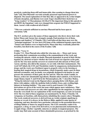 paralysis, rendering them stiff and immovable, thus seeming to change them into
rods."[16] That Pharaoh's servants actually possessed supernatural powers is
disputed. The usual explanation of what they did, or appeared to do, is that sleight-
of-hand, deception, and illusion were used. Unger classified their deeds here as
"lying wonders" (2 Thessalonians 2:8-10).[17] The important thing in this episode is
not HOW the Egyptians' rods were changed into serpents but WHAT happened to
them. Aaron's rods swallowed all of theirs!
"This was a miracle sufficient to convince Pharaoh had he been open to
conviction."[18]
The O.T. nowhere gives the names of those opponents who threw down their rods
before Moses and Aaron; but, strangely enough, Paul mentions two of them,
"Jannes and Jambres" (2 Timothy 3:8). Cook believed that these men were the
"principal magicians" in view here.[19] Some of the rabbinical legends report that,
"Jannes and Jambres were so impressed by Moses that they eventually joined the
Israelites, but died in the course of the Exodus."[20]
COKE, "Verse 11
Exodus 7:11. Then Pharaoh also called the wise-men, &c.— Moses and Aaron
performing their commission according to the commandment of the Lord, and
working the miracle, which, no doubt, Pharaoh demanded, in proof of their Divine
legation; he, desirous to know whether the God of Israel was superior to his gods,
sent for the wise-men and the sorcerers to counterwork this miracle of Moses and
Aaron; and they also did in like manner, we are told, with their inchantments. The
word ‫להטי‬ lahati, the LXX and Theodotion render by φαρµακειαι, inchantments by
drugs; and the word, says Parkhurst upon it, properly refers to the burning or
heating their magical drugs in incantations, which frequently made a part in those
infernal ceremonies, and, no doubt, was originally designed to do honour to, and
procure the assistance of their gods, the fire and air. Thus the witch Canidia, in
Horace, orders her abominable ingredients, flammis aduri colchicis, to be burnt in
magic flames, Epod. 5: and Ovid in his Metamorphoses, lib. 7: describes Medea,
"firing the infected wood on the flagrant altars; purging thrice with flames, and
thrice with sulphur, while the medicine boils in hollow brass, and, swelling high,
labours in foaming bubbles." The same word is used Genesis 3:24. Other
derivations are given of the word; but none which appear more satisfactory. That
the wise-men and sorcerers are only other appellations for the magicians, is evident
from the verse itself. For an explanation of the word magicians, see note on Genesis
41:8. The two chief of these magicians are mentioned by St. Paul, 2 Timothy 3:8.
Artapanus, in Eusebius, calls them priests, inhabiting the country above Memphis.
The word, rendered sorcerers, is derived from an Arabic original, signifying to
disclose or reveal; it is always, in the Hebrew Bible, applied to some species of
conjuring; and may therefore have particular reference to the pretended discovery
of things hidden or future by magical means. The LXX constantly render it by
φαρµακον, a drug, or some of its derivatives, to use pharmaceutic inchantments, or
to apply drugs, whether vegetable, mineral, or animal, to magical purposes. The
reader may find some account of these abominable processes, as practised by the
 