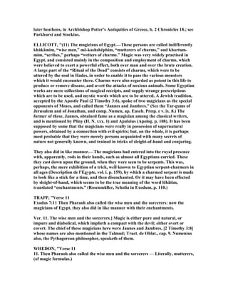 later heathens, in Archbishop Potter's Antiquities of Greece, b. 2 Chronicles 18.; see
Parkhurst and Stockius.
ELLICOTT, "(11) The magicians of Egypt.—These persons are called indifferently
khàkâmim, “wise men,” më-kashshëphim, “mutterers of charms,” and khartum-
mim, “scribes,” perhaps “writers of charms.” Magic was very widely practised in
Egypt, and consisted mainly in the composition and employment of charms, which
were believed to exert a powerful effect, both over man and over the brute creation.
A large part of the “Ritual of the Dead” consists of charms, which were to be
uttered by the soul in Hades, in order to enable it to pass the various monsters
which it would encounter there. Charms were also regarded as potent in this life to
produce or remove disease, and avert the attacks of noxious animals. Some Egyptian
works are mere collections of magical receipts, and supply strange prescriptions
which are to be used, and mystic words which are to be uttered. A Jewish tradition,
accepted by the Apostle Paul (2 Timothy 3:6), spoke of two magicians as the special
opponents of Moses, and called them “Jannes and Jambres.” (See the Tar-gums of
Jerusalem and of Jonathan, and comp. umen, ap. Euseb. Prœp. e ν. ix. 8.) The
former of these, Jannes, obtained fame as a magician among the classical writers,
and is mentioned by Pliny (H. . xxx. 1) and Apuleius (Apolog. p. 108). It has been
supposed by some that the magicians were really in possession of supernatural
powers, obtained by a connection with evil spirits; but, on the whole, it is perhaps
most probable that they were merely persons acquainted with many secrets of
nature not generally known, and trained in tricks of sleight-of-hand and conjuring.
They also did in like manner.—The magicians had entered into the royal presence
with, apparently, rods in their hands, such as almost all Egyptians carried. These
they cast down upon the ground, when they were seen to be serpents. This was,
perhaps, the mere exhibition of a trick, well known to Egyptian serpent-charmers in
all ages (Description de l’Egypte, vol. i. p. 159), by which a charmed serpent is made
to look like a stick for a time, and then disenchanted. Or it may have been effected
by sleight-of-hand, which seems to be the true meaning of the word lĕhâtim,
translated “enchantments.” (Rosenmüller, Scholia in Exodum, p. 110.)
TRAPP, "Verse 11
Exodus 7:11 Then Pharaoh also called the wise men and the sorcerers: now the
magicians of Egypt, they also did in like manner with their enchantments.
Ver. 11. The wise men and the sorcerers.] Magic is either pure and natural, or
impure and diabolical, which implieth a compact with the devil; either overt or
covert. The chief of these magicians here were Jannes and Jambres, [2 Timothy 3:8]
whose names are also mentioned in the Talmud; Tract. de Oblat., cap. 9. umenius
also, the Pythagorean philosopher, speaketh of them.
WHEDO , "Verse 11
11. Then Pharaoh also called the wise men and the sorcerers — Literally, mutterers,
(of magic formulas.)
 