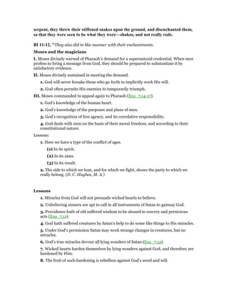 serpent, they threw their stiffened snakes upon the ground, and disenchanted them,
so that they were seen to be what they were—shakos, and not really rods.
BI 11-12, "They also did in like manner with their enchantments.
Moses and the magicians
I. Moses divinely warned of Pharaoh’s demand for a supernatural credential. When men
profess to bring a message from God, they should be prepared to substantiate it by
satisfactory evidence.
II. Moses divinely sustained in meeting the demand.
1. God will never forsake those who go forth to implicitly work His will.
2. God often permits His enemies to temporarily triumph.
III. Moses commanded to appeal again to Pharaoh (Exo_7:14-17).
1. God’s knowledge of the human heart.
2. God’s knowledge of the purposes and plans of men.
3. God’s recognition of free agency, and its correlative responsibility.
4. God deals with men on the basis of their moral freedom, and according to their
constitutional nature.
Lessons:
1. Here we have a type of the conflict of ages.
(1) In its spirit.
(2) In its aims.
(3) In its result.
2. The side to which we lean, and for which we fight, shows the party to which we
really belong. (D. C. Hughes, M. A.)
Lessons
1. Miracles from God will not persuade wicked hearts to believe.
2. Unbelieving sinners are apt to call in all instruments of Satan to gainsay God.
3. Providence hath of old suffered wisdom to be abused to sorcery and pernicious
acts (Exo_7:11).
4. God hath suffered creatures by Satan’s help to do some like things to His miracles.
5. Under God’s permission Satan may work strange changes in creatures, but no
miracles.
6. God’s true miracles devour all lying wonders of Satan (Exo_7:12).
7. Wicked hearts harden themselves by lying wonders against God, and therefore are
hardened by Him.
8. The fruit of such hardening is rebellion against God’s word and will.
 