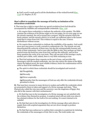 9. God’s word is made good in all the disobedience of the wicked foretold (Exo_
7:13). (G. Hughes, B. D.)
Man’s effort to repudiate the message of God by an imitation of its
miraculous credentials
I. That man has a right to expect that any special revelation from God should be
accompanied by infallible and unimpeachable credentials. (Exo_7:9).
1. We require these credentials to vindicate the authority of the speaker. The Bible
contains the evidences of its Divine origin on its own pages, for on every page we see
the miracle repeated, the rod is turned into a serpent. And the miracles which the
book contains, and the miracle which it is in itself, are sufficient token to the honest
mind that it comes from God. This evidence is equal to the case. It leaves
disobedience without excuse.
2. We require these credentials to vindicate the credibility of the speaker. God would
never give men power to work a miracle to authenticate a lie. The miracle not only
demonstrated the authority of these men, but also the unimpeachable honesty and
verity of their statements. And so men take the Bible to-day; they perhaps say that in
general terms the hook has come from God, and has His authority, and yet how
many question the verity of its corn tents. They call one part of the message a myth,
another part a fable, until, indeed, there is very little remaining as true.
3. That God anticipates these requests on the part of man, and provides His
messengers with the needed credentials. Any one who rejects the claims of the Bible,
rejects the highest proof, the most reliable evidence; hence his condemnation will be
awful as that of the rebellious king.
4. The spirit in which these credentials should be investigated and received—
(1) Thoughtfully.
(2) Devoutly.
(3) Never sceptically.
(4) Remember that the messengers of God can only offer the credentials divinely
permitted to them.
II. That men have recourse to many devices to weaken and nullify the credentials which
are presented to them in token and support of a Divine message and claim. “Then
Pharaoh also called the wise men and the sorcerers: now the magicians of Egypt, they
also did in like manner with their enchantments.”
1. We find that men in the investigation of a Divine message are not satisfied with
the evidence they themselves propose. A sceptical mind will not yield even when it
has attained evidence for the truth of its own seeking. It is most criminal in its
unbelief.
2. We find that men in the investigation of a Divine message often seek others to
supply them with sceptical arguments they are not clever enough to produce
themselves.
3. We find that men endeavour to confirm their comrades in scepticism by imitating
the credentials of the messengers of God. But in vain. The truth-seeker can
 