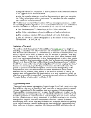 distinguish between the productions of the two; he never mistakes the enchantment
of the Egyptian for the miracle of Moses.
4. That the men who endeavour to confirm their comrades in scepticism respecting
the Divine credentials are subject to the truth. The rods of the Egyptian magicians
were swallowed up by Aaron’s rod.
III. That the men who reject the credentials of Divine messengers commence a conflict
which will be productive of great woe and of final overthrow to them. “And He hardened
Pharaoh’s heart that he hearkened not unto them; as the Lord had said.” Lessons:
1. That the messengers of God can always produce Divine credentials.
2. That Divine credentials are often rejected by men of high social position.
3. That a continued rejection of Divine credentials will end in destruction.
4. That the servants of God are often perplexed by the conduct of men in rejecting
Divine claims. (J. S. Exell, M. A.)
Imitation of the good
The mode in which the magicians “withstood Moses” (see 2Ti_3:1-9) was simply by
imitating, so far as they were able, whatever he did. From this we learn the solemn truth
that the most Satanic resistance to God’s testimony in the world is offered by those who,
though they imitate the effects of the truth, have but “the form of godliness,” and “deny
the power thereof.” Persons of this class can do the same things, adopt the same habits
and forms, use the same phraseology, profess the same opinions, as others. How needful
to understand this! How important to remember that “as Jannes and Jambres withstood
Moses,” so do those self-loving, world-seeking, pleasure-hunting professors “resist the
truth!” They would not be without “a form of godliness”; but while adopting “the form,”
because it is customary, they hate “the power,” because it involves self-denial. “The
power” of godliness involves the recognition of God’s claims, the implanting of His
kingdom in the heart, and the consequent exhibition thereof in the whole life and
character; but the formalist knows nothing of this, nor does he desire to know it. He
does not want his lusts subdued, his pleasures interfered with, his passions curbed, his
affections governed, his heart purified. He wants just as much religion as will enable him
“ to make the best of both worlds.” (A. Nevin, D. D.)
Egyptian magicians
They must have possessed a knowledge of nature beyond that of their countrymen, who
had sufficient experience of the utility of such knowledge to reverence teachers endued
with any rare portion of it. The magicians must have considered this knowledge as
Divine; and have come more and more to regard the different powers of nature and the
different objects in which these powers were exhibited, as themselves Divine. They will
have been politicians as well as naturalists, ready to employ their lore and the mastery
which it gave them over the things of the earth, to uphold the authority of the monarch,
or to promote his plans. They will therefore have fallen into a scheme of trick and
dissimulation, which would have been ineffectual and impossible if there had not been
some truths lying at the root of it; and some real assurance in their own minds both of
those truths and of their own capacities. It is this mixture of faith with insincerity—of
 