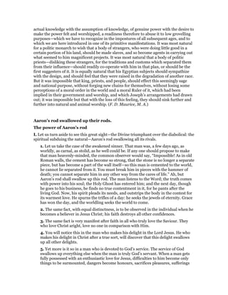 actual knowledge with the assumption of knowledge, of genuine power with the desire to
make the power felt and worshipped, a readiness therefore to abuse it to low grovelling
purposes—which we have to recognize in the impostures of all subsequent ages, and to
which we are here introduced in one of its primitive manifestations. It was most natural
for a politic monarch to wish that a body of strangers, who were doing little good in a
certain portion of his land, should be made slaves, and so become agents in carrying out
what seemed to him magnificent projects. It was most natural that a body of politic
priests—disliking these strangers, for the traditions and customs which separated them
from their influence—should readily co-operate with him in that plan, or should be the
first suggesters of it. It is equally natural that his Egyptian subjects should sympathize
with the design, and should feel that they were raised in the degradation of another race.
But it was impossible that king, priests, and people, should effect this seemingly sage
and national purpose, without forging new chains for themselves, without losing some
perceptions of a moral order in the world and a moral Ruler of it, which had been
implied in their government and worship, and which Joseph’s arrangements had drawn
out; it was impossible but that with the loss of this feeling, they should sink further and
further into natural and animal worship. (F. D. Maurice, M. A.)
Aaron’s rod swallowed up their rods.
The power of Aaron’s rod
I. Let us turn aside to see this great sight—the Divine triumphant over the diabolical: the
spiritual subduing the natural—Aaron’s rod swallowing all its rivals.
1. Let us take the case of the awakened sinner. That man was, a few days ago, as
worldly, as carnal, as stolid, as he well could be. If any one should propose to make
that man heavenly-minded, the common observer would say, “Impossible! As in old
Roman walls, the cement has become so strong, that the stone is no longer a separate
piece, but has become a part of the wall itself—so this man is cemented to the world,
he cannot lie separated from it. You must break him in pieces with the hammer of
death; you cannot separate him in any other way from the cares of life.” Ah, but
Aaron’s rod shall swallow up this rod. The man listens to the Word; the truth comes
with power into his soul; the Holy Ghost has entered him; and the next day, though
he goes to his business, he finds no true contentment in it, for he pants after the
living God. Now, his spirit pleads its needs, and outstrips the body in the contest for
its warmest love. He spurns the trifles of a day: he seeks the jewels of eternity. Grace
has won the day, and the worldling seeks the world to come.
2. The same fact, with equal distinctness, is to be observed in the individual when he
becomes a believer in Jesus Christ; his faith destroys all other confidences.
3. The same fact is very manifest after faith in all who truly love the Saviour. They
who love Christ aright, love no one in comparison with Him.
4. You will notice this in the man who makes his delight in the Lord Jesus. He who
makes his delight in Christ after a true sort, will discover that this delight swallows
up all other delights.
5. Yet more is it so in a man who is devoted to God’s service. The service of God
swallows up everything else when the man is truly God’s servant. When a man gets
fully possessed with an enthusiastic love for Jesus, difficulties to him become only
things to be surmounted, dangers become honours, sacrifices pleasures, sufferings
 