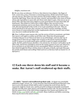 delights, weariness rest.
II. We now draw an inference. If it be so, that wherever true religion—the finger of
God—comes into a man, it becomes a consuming passion, till the zeal of God’s house
eats the man up. Then there are many persons who profess religion, who cannot have
found the right thing. Those who are mean, miserly, and miserable in the cause of Christ,
whose only expenditure is upon self, and whose main object is gain, what can we say of
them? Why, that they look upon religion as some great farmers do upon their little off-
hand farms. They think it is well to have a little religion; they can turn to it for
amusement sometimes, just to ease them a little of their cares; besides, it may be very
well, after having had all in this world, to try to get something in the next. They are
moral and decent in all ways; they can pray very nicely in prayer-meetings, yet they
never dream of consecrating their secular employments unto God. Aaron’s rod, in their
case, has never swallowed up their rods.
III. Now, I will give some reasons why i put the service of God so prominent, and think
that Aaron’s rod ought to swallow up all other rods. What does the great gospel
revelation discover to us? Does it not show us an awful danger, and one only way of
escape from it? Does not our religion also reveal to us the joyous reward of another
world? It opens to us yonder pearly gates, and bids us gaze on angels and glorified
spirits. By hell, and by heaven, therefore, I do entreat you, let Aaron’s rod swallow up all
other rods; and let love and faith in Jesus be the master passion of your soul. Moreover,
do we not learn in our holy faith of a love unexampled? Where was there love such as
that which brought the Prince of Glory down to the gates of death, and made Him pass
the portals amid shame and scoffing? Shall such love as this have half our hearts? (C. H.
Spurgeon.)
12 Each one threw down his staff and it became a
snake. But Aaron’s staff swallowed up their staffs.
CLARKE, "Aaron’s rod swallowed up their rods - As Egypt was remarkably
addicted to magic, sorcery, etc., it was necessary that God should permit Pharaoh’s wise
men to act to the utmost of their skill in order to imitate the work of God, that his
superiority might be clearly seen, and his powerful working incontestably ascertained;
and this was fully done when Aaron’s rod swallowed up their rods. We have already seen
that the names of two of the chief of these magicians were Jannes and Jambres; see
Clarke on Exo_2:10 (note), and 2Ti_3:8 (note). Many traditions and fables concerning
these may be seen in the eastern writers.
 