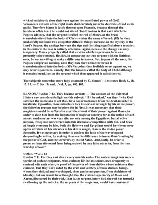 wicked maliciously close their eyes against the manifested power of God?
Whosoever will aim at the right mark shall certainly never be destitute of God as his
guide. Therefore blame is justly thrown upon Pharaoh, because through the
hardness of his heart he would not attend. Too frivolous is that cavil which the
Papists advance, that the serpent is called the rod of Moses, as the bread
transubstantiated into the body of Christ retains the name of bread; (87) for they
unskillfully confound two altogether different things; because, in the mystery of the
Lord’s Supper, the analogy between the sign and the thing signified always remains;
in this miracle the case is entirely otherwise. Again, because the change was only
temporary, Moses properly called that a rod to which its previous form was
presently to be restored. Besides, in comparing the true serpent with the fictitious
ones, he was unwilling to make a difference in names. But, to pass all this over, the
Papists will prevail nothing, until they have shewn that the bread is
transubstantiated into the body. (88) ay, what they foolishly wrest against us, we
may retort upon them, namely, that the bread is called the body of Christ although
it remains bread, just as the serpent which then appeared is called the rod.
The subject is somewhat more fully discussed by C. himself —Institutes, Book 4., ch.
17. 15. — C. Soc. Transl. , Vol. 3, pp. 402, 403.
BE SO ,"Exodus 7:12. They became serpents — The authors of the Universal
History cast considerable light on this subject: “If it be asked,” say they, “why God
suffered the magicians to act thus, by a power borrowed from the devil, in order to
invalidate, if possible, those miracles which his servant wrought by his divine power,
the following reasons may be given for it: First, It was necessary that those
magicians should be suffered to exert the utmost of their power against Moses, in
order to clear him from the imputation of magic or sorcery; for as the notion of such
an extraordinary art was very rife, not only among the Egyptians, but all other
nations, if they had not entered into this strenuous competition with him, and been
at length overcome by him, both the Hebrews and Egyptians would have been more
apt to attribute all his miracles to his skill in magic, than to the divine power.
Secondly, It was necessary in order to confirm the faith of the wavering and
desponding Israelites, by making them see the difference between Moses’s acting by
the power of God, and the sorcerers by that of Satan. And, lastly, In order to
preserve them afterward from being seduced by any false miracles, from the true
worship of God.”
COKE, "Verse 12
Exodus 7:12. For they cast down every man his rod— The ancient magicians were a
species of profane conjurors, who, claiming Divine assistance, used frequently to
contend with each other, in proof of the power of those deities whose assistance they
claimed. That they were aided by the craft and subtlety of those diabolic beings,
whom they idolized and worshipped, there can be no question, from the history of
idolatry. But one would have thought, that the evident superiority of Moses and
Aaron, discovered by their rod, (that is, the serpent, into which the rod was turned,)
swallowing up the rods, i.e. the serpents of the magicians, would have convinced
 