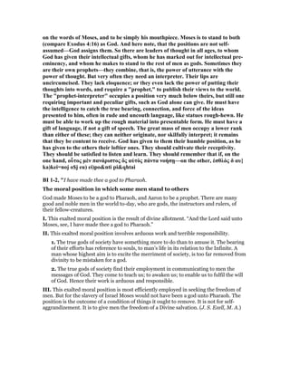 on the words of Moses, and to be simply his mouthpiece. Moses is to stand to both
(compare Exodus 4:16) as God. And here note, that the positions are not self-
assumed—God assigns them. So there are leaders of thought in all ages, to whom
God has given their intellectual gifts, whom he has marked out for intellectual pre-
eminency, and whom he makes to stand to the rest of men as gods. Sometimes they
are their own prophets—they combine, that is, the power of utterance with the
power of thought. But very often they need an interpreter. Their lips are
uncircumcised. They lack eloquence; or they even lack the power of putting their
thoughts into words, and require a "prophet," to publish their views to the world.
The "prophet-interpreter" occupies a position very much below theirs, but still one
requiring important and peculiar gifts, such as God alone can give. He must have
the intelligence to catch the true bearing, connection, and force of the ideas
presented to him, often in rude and uncouth language, like statues rough-hewn. He
must be able to work up the rough material into presentable form. He must have a
gift of language, if not a gift of speech. The great mass of men occupy a lower rank
than either of these; they can neither originate, nor skilfully interpret; it remains
that they be content to receive. God has given to them their humble position, as he
has given to the others their loftier ones. They should cultivate their receptivity.
They should be satisfied to listen and learn. They should remember that if, on the
one hand, οὗτος µὲν πανάριστος ὂς αὐτὸς πάντα νοήσῃ—on the other, ἐσθλὸς δ αυ}
ka)kei=noj o$j eu) ei)po&nti pi&qhtai
BI 1-2, "I have made thee a god to Pharaoh.
The moral position in which some men stand to others
God made Moses to be a god to Pharaoh, and Aaron to be a prophet. There are many
good and noble men in the world to-day, who are gods, the instructors and rulers, of
their fellow-creatures.
I. This exalted moral position is the result of divine allotment. “And the Lord said unto
Moses, see, I have made thee a god to Pharaoh.”
II. This exalted moral position involves arduous work and terrible responsibility.
1. The true gods of society have something more to do than to amuse it. The bearing
of their efforts has reference to souls, to man’s life in its relation to the Infinite. A
man whose highest aim is to excite the merriment of society, is too far removed from
divinity to be mistaken for a god.
2. The true gods of society find their employment in communicating to men the
messages of God. They come to teach us; to awaken us; to enable us to fulfil the will
of God. Hence their work is arduous and responsible.
III. This exalted moral position is most efficiently employed in seeking the freedom of
men. But for the slavery of Israel Moses would not have been a god unto Pharaoh. The
position is the outcome of a condition of things it ought to remove. It is not for self-
aggrandizement. It is to give men the freedom of a Divine salvation. (J. S. Exell, M. A.)
 