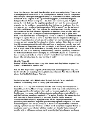 them, that the power by which these Israelites acted, was really divine. This was an
evident prognostic of the event of the ensuing contest, wherein Jehovah vanquished
and destroyed all the gods of Egypt in reality, as he did here in symbols. It has been
remarked, that a serpent, in the Egyptian Hieroglyphics, denoted the Supreme
Deity; see Euseb. Praep. Evang. lib. 1: &c. Some have supposed, and Josephus
among the rest, that what the magicians produced, were only the appearances of
serpents: but the text knows no such distinction. othing can be plainer, than that
real serpents were produced by the magicians. "If it be asked," say the Authors of
the Universal History, "why God suffered the magicians to act thus, by a power
borrowed from the devil, in order, if possible, to invalidate those miracles which his
servant wrought by his Divine power; the following reasons may be given for it:
First, It was necessary that those magicians should be suffered to exert the utmost of
their power against Moses, in order to clear him from the imputation of magic or
sorcery: for, as the notion of such an extraordinary art was very rife, (and with good
reason,) not only among the Egyptians, but all other nations; if they had not entered
into this strenuous competition with him, and been at length overcome by him, both
the Hebrews and Egyptians would have been apter to attribute all his miracles to his
skill in magic, than to the Divine Power. Secondly, It was necessary, in order to
confirm the faith of the wavering and desponding Israelites, by making them know
the difference between Moses's acting by the power of GOD, and the sorcerers by
that of Satan. And, lastly, in order to preserve them afterwards from being seduced,
by any false miracles, from the true worship of God."
TRAPP, "Verse 12
Exodus 7:12 For they cast down every man his rod, and they became serpents: but
Aaron’s rod swallowed up their rods.
Ver. 12. And they became serpents.] ot really such, but in appearance only. The
devil’s miracles are mere impostures, phantasms, delusions. And this was the first
plague that God inflicted upon Pharaoh.
Swallowed up their rods.] That is, their dragons. So hath Christ, who is life
essential, swallowed up death in victory. [1 Corinthians 15:55]
WHEDO , "12. They cast down every man his rod, and they became serpents —
Crocodiles, as above. Moses wrought a miracle which they could easily imitate, for
all the apparent transformations with which our modern jugglers have made us
familiar, and even more wonderful ones than these, have been practised in Egypt
and the East from an unknown antiquity. The author describes the transaction just
as it appeared to those who saw it, as we would describe similar apparent
transformations wrought by a juggler today, but his language cannot fairly be
pressed to prove that these magicians possessed any supernatural power. The most
famous magicians have always professed to deceive, and declared that their most
striking exploits were mere illusions; and how much more than deception there is in
magic and sorcery, and whether all their wonders are literally “lying wonders,”
must be held as still open questions; but it is certain that Satan has ever used such
 