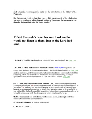dark arts and powers to resist the truth. See the Introduction to the History of the
Plagues, 2.
But Aaron’s rod swallowed up their rods — This was prophetic of the religion that
was soon to swallow up all the boasted wisdom of Egypt, and the true miracle was
thus also distinguished from the “lying wonder.”
13 Yet Pharaoh’s heart became hard and he
would not listen to them, just as the Lord had
said.
BAR ES, "And he hardened - Or Pharaoh’s heart was hardened. See Exo_4:21.
CLARKE, "And he hardened Pharaoh’s heart - ‫פרעה‬ ‫לב‬ ‫ויחזק‬ vaiyechezak leb
Paroh, “And the heart of Pharaoh was hardened,” the identical words which in Exo_7:22
are thus translated, and which should have been rendered in the same way here, lest the
hardening, which was evidently the effect of his own obstinate shutting of his eyes
against the truth, should be attributed to God. See Clarke’s note on Exo_4:21.
GILL, "And he hardened Pharaoh's heart,.... Or, "notwithstanding the heart of
Pharaoh was hardened" (a); though he saw the rods of his magicians devoured by rod; or
"therefore" (b) his heart was hardened, because he saw that the rods of his magicians
became serpents as well as Aaron's; in which there was a deception of sight, and which
was suffered for the hardening of his heart, there being other wonders and miracles to be
wrought, for showing forth the divine power, before Israel must be let go:
that he hearkened not unto them; to Moses and Aaron, and comply with their
demand, to dismiss the people of Israel:
as the Lord had said; or foretold he would not.
COFFMA , "Verse 13
 