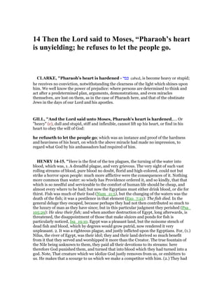 14 Then the Lord said to Moses, “Pharaoh’s heart
is unyielding; he refuses to let the people go.
CLARKE, "Pharaoh’s heart is hardened - ‫כבד‬ cabed, is become heavy or stupid;
he receives no conviction, notwithstanding the clearness of the light which shines upon
him. We well know the power of prejudice: where persons are determined to think and
act after a predetermined plan, arguments, demonstrations, and even miracles
themselves, are lost on them, as in the case of Pharaoh here, and that of the obstinate
Jews in the days of our Lord and his apostles.
GILL, "And the Lord said unto Moses, Pharaoh's heart is hardened,.... Or
"heavy" (c), dull and stupid, stiff and inflexible, cannot lift up his heart, or find in his
heart to obey the will of God:
he refuseth to let the people go; which was an instance and proof of the hardness
and heaviness of his heart, on which the above miracle had made no impression, to
regard what God by his ambassadors had required of him.
HE RY 14-15. "Here is the first of the ten plagues, the turning of the water into
blood, which was, 1. A dreadful plague, and very grievous. The very sight of such vast
rolling streams of blood, pure blood no doubt, florid and high-colored, could not but
strike a horror upon people: much more afflictive were the consequences of it. Nothing
more common than water: so wisely has Providence ordered it, and so kindly, that that
which is so needful and serviceable to the comfort of human life should be cheap, and
almost every where to be had; but now the Egyptians must either drink blood, or die for
thirst. Fish was much of their food (Num_11:5), but the changing of the waters was the
death of the fish; it was a pestilence in that element (Exo_7:21): The fish died. In the
general deluge they escaped, because perhaps they had not then contributed so much to
the luxury of man as they have since; but in this particular judgment they perished (Psa_
105:29): He slew their fish; and when another destruction of Egypt, long afterwards, is
threatened, the disappointment of those that make sluices and ponds for fish is
particularly noticed, Isa_19:10. Egypt was a pleasant land, but the noisome stench of
dead fish and blood, which by degrees would grow putrid, now rendered it very
unpleasant. 2. It was a righteous plague, and justly inflicted upon the Egyptians. For, (1.)
Nilus, the river of Egypt, was their idol; they and their land derived so much benefit
from it that they served and worshipped it more than the Creator. The true fountain of
the Nile being unknown to them, they paid all their devotions to its streams: here
therefore God punished them, and turned that into blood which they had turned into a
god. Note, That creature which we idolize God justly removes from us, or embitters to
us. He makes that a scourge to us which we make a competitor with him. (2.) They had
 