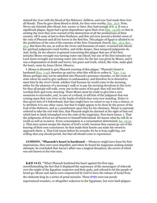 stained the river with the blood of the Hebrews' children, and now God made that river
all bloody. Thus he gave them blood to drink, for they were worthy, Rev_16:6. Note,
Never any thirsted after blood, but, sooner or later, they had enough of it. 3. It was a
significant plague. Egypt had a great dependence upon their river (Zec_14:18), so that in
smiting the river they were warned of the destruction of all the productions of their
country, till it came at last to their firstborn; and this red river proved a direful omen of
the ruin of Pharaoh and all his forces in the Red Sea. This plague of Egypt is alluded to in
the prediction of the ruin of the enemies of the New Testament church, Rev_16:3, Rev_
16:4. But there the sea, as well as the rivers and fountains of water, is turned into blood;
for spiritual judgments reach further, and strike deeper, than temporal judgments do.
And, lastly, let me observe in general concerning this plague that one of the first
miracles Moses wrought was turning water into blood, but one of the first miracles our
Lord Jesus wrought was turning water into wine; for the law was given by Moses, and it
was a dispensation of death and terror; but grace and truth, which, like wine, make glad
the heart, came by Jesus Christ. Observe,
I. Moses is directed to give Pharaoh warning of this plague. “Pharaoh's heart is
hardened (Exo_7:14), therefore go and try what this will do to soften it,” Exo_7:15.
Moses perhaps may not be admitted into Pharaoh's presence-chamber, or the room of
state where he used to give audience to ambassadors; and therefore he is directed to
meet him by the river's brink, whither God foresaw he would come in the morning,
either for the pleasure of a morning's walk or to pay his morning devotions to the river:
for thus all people will walk, every one in the name of his god; they will not fail to
worship their god every morning. There Moses must be ready to give him a new
summons to surrender, and, in case of a refusal, to tell him of the judgment that was
coming upon that very river on the banks of which they were now standing. Notice is
thus given him of it beforehand, that they might have no colour to say it was a chance, or
to attribute it to any other cause, but that it might appear to be done by the power of the
God of the Hebrews, and as a punishment upon him for his obstinacy. Moses is expressly
ordered to take the rod with him, that Pharaoh might be alarmed at the sight of that rod
which had so lately triumphed over the rods of the magicians. Now learn hence, 1. That
the judgments of God are all known to himself beforehand. He knows what he will do in
wrath as well as in mercy. Every consumption is a consumption determined, Isa_10:23.
2. That men cannot escape the alarms of God's wrath, because they cannot go out of the
hearing of their own consciences: he that made their hearts can make his sword to
approach them. 3. That God warns before he wounds; for he is long-suffering, not
willing that any should perish, but that all should come to repentance.
JAMISO , "Pharaoh’s heart is hardened — Whatever might have been his first
impressions, they were soon dispelled; and when he found his magicians making similar
attempts, he concluded that Aaron’s affair was a magical deception, the secret of which
was not known to his wise men.
K&D 14-21, "When Pharaoh hardened his heart against the first sign,
notwithstanding the fact that it displayed the supremacy of the messengers of Jehovah
over the might of the Egyptian conjurers and their gods, and refused to let the people of
Israel go; Moses and Aaron were empowered by God to force the release of Israel from
the obdurate king by a series of penal miracles. These ‫ים‬ ִ‫ת‬ ְ‫ּפ‬‫מ‬ were not purely
supernatural wonders, or altogether unknown to the Egyptians, but were land-plagues
 