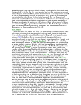 with which Egypt was occasionally visited, and were raised into miraculous deeds of the
Almighty God, by the fact that they burst upon the land one after another at an unusual
time of the year, in unwonted force, and in close succession. These plagues were selected
by God as miraculous signs, because He intended to prove thereby to the king and his
servants, that He, Jehovah, was the Lord in the land, and ruled over the powers of
nature with unrestricted freedom and omnipotence. For this reason God not only caused
them to burst suddenly upon the land according to His word, and then as suddenly to
disappear according to His omnipotent will, but caused them to be produced by Moses
and Aaron and disappear again at their word and prayer, that Pharaoh might learn that
these men were appointed by Him as His messengers, and were endowed by Him with
divine power for the accomplishment of His will.
Exo_7:14-21
The Water of the Nile Turned into Blood. - In the morning, when Pharaoh went to the
Nile, Moses took his staff at the command of God; went up to him on the bank of the
river, with the demand of Jehovah that he would let His people Israel go; and because
hitherto (‫ּה‬ⅴ‫ד־‬ ַ‫)ע‬ he had not obeyed, announced this first plague, which Aaron
immediately brought to pass. Both time and place are of significance here. Pharaoh went
out in the morning to the Nile (Exo_7:15; Exo_8:20), not merely to take a refreshing
walk, or to bathe in the river, or to see how high the water had risen, but without doubt
to present his daily worship to the Nile, which was honoured by the Egyptians as their
supreme deity (vid., Exo_2:5). At this very moment the will of God with regard to Israel
was declared to him; and for his refusal to comply with the will of the Lord as thus
revealed to him, the smiting of the Nile with the staff made known to him the fact, that
the God of the Hebrews was the true God, and possessed the power to turn the fertilizing
water of this object of their highest worship into blood. The changing of the water into
blood is to be interpreted in the same sense as in Joe_3:4, where the moon is said to be
turned into blood; that is to say, not as a chemical change into real blood, but as a
change in the colour, which caused it to assume the appearance of blood (2Ki_3:22).
According to the statements of many travellers, the Nile water changes its colour when
the water is lowest, assumes first of all a greenish hue and is almost undrinkable, and
then, while it is rising, becomes as red as ochre, when it is more wholesome again. The
causes of this change have not been sufficiently investigated. The reddening of the water
is attributed by many to the red earth, which the river brings down from Sennaar (cf.
Hengstenberg, Egypt and the Books of Moses, pp. 104ff. transl.; Laborde, comment. p.
28); but Ehrenberg came to the conclusion, after microscopical examinations, that it
was caused by cryptogamic plants and infusoria. This natural phenomenon was here
intensified into a miracle, not only by the fact that the change took place immediately in
all the branches of the river at Moses' word and through the smiting of the Nile, but even
more by a chemical change in the water, which caused the fishes to die, the stream to
stink, and, what seems to indicate putrefaction, the water to become undrinkable;
whereas, according to the accounts of travellers, which certainly do not quite agree with
one another, and are not entirely trustworthy, the Nile water becomes more drinkable as
soon as the natural reddening beings. The change in the water extended to “the
streams,” or different arms of the Nile; “the rivers,” or Nile canals; “the ponds,” or large
standing lakes formed by the Nile; and all “the pools of water,” lit., every collection of
their waters, i.e., all the other standing lakes and ponds, left by the overflowings of the
Nile, with the water of which those who lived at a distance from the river had to content
themselves. “So that there was blood in all the land of Egypt, both in the wood and in
the stone;” i.e., in the vessels of wood and stone, in which the water taken from the Nile
and its branches was kept for daily use. The reference is not merely to the earthen
 