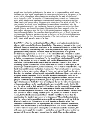 vessels used for filtering and cleansing the water, but to every vessel into which water
had been put. The “stone” vessels were the stone reservoirs built up at the corners of the
streets and in other places, where fresh water was kept for the poor (cf. Oedmann's
verm. Samml. p. 133). The meaning of this supplementary clause is not that even the
water which was in these vessels previous to the smiting of the river was turned into
blood, in which Kurtz perceives “the most miraculous part of the whole miracle;” for in
that case the “wood and stone” would have been mentioned immediately after the
“gatherings of the waters;” but simply that there was no more water to put into these
vessels that was not changed into blood. The death of the fishes was a sign, that the
smiting had taken away from the river its life-sustaining power, and that its red hue was
intended to depict before the eyes of the Egyptians all the terrors of death; but we are
not to suppose that there was any reference to the innocent blood which the Egyptians
had poured into the river through the drowning of the Hebrew boys, or to their own
guilty blood which was afterwards to be shed.
CALVI , "14.And the Lord said unto Moses. Moses now begins to relate the two
plagues which were inflicted upon Egypt before Pharaoh was induced to obey; and
although there was something prodigious in the madness which strove against God’s
hand so powerfully constraining him, yet in the person of this single reprobate, the
picture of human pride and rebellion, when it is not controlled by a spirit of
tractableness, is presented to our view. Let the faithful then be admonished by this
narrative diligently to beware, lest, by wantonly rebelling against God, they provoke
a similar vengeance upon themselves. For the same Being who hardened Pharaoh’s
heart is the constant avenger of impiety, and, smiting His enemies with a spirit of
confusion, renders them as furious as they are senseless. Moreover, lest Moses,
stumbling against this obstacle, should desist from the course he had begun, God
encourages him to the combat, as much as to say, that he had to contend with a very
hard stone until it should be broken. Hearing that Pharaoh’s heart was hardened,
he might begin to waver, unless a hope of victory were shewn him from elsewhere.
But since the obstinacy of this beast is indomitable, God arms His servant with new
weapons, as much as to say, that he must be worn down though he could not be
broken. But although to some the analogy may appear far-fetched, between the ten
plagues and the ten precepts of the law, yet, in my opinion, it is probable, and
agreeable to reason, that before God promulgated the law the wicked were smitten
with as many plagues as He was about to give precepts to His people, that in this
way He might confirm their authority. First, however, He commands Moses to take
up the rod, and reminds him of the recent miracle that he may gird himself to the
new conflict with greater confidence. Then, after the Hebrew manner, He more fully
lays open what He had briefly touched upon; for, at first, no mention is made of
Aaron, but God only announces to Moses what He would have done; then He
explains that the hand of Aaron was to be interposed. Where God reminds them
that the rod was lately turned into a serpent, He shews that we profit but little by
His works, unless our faith gathers strength from them. Besides, when God
denounces to Pharaoh what He is going to do, He renders him more inexcusable,
because he is not awakened by threats to repentance. God indeed knew that this
would be without success; but although he knows the disease to be incurable, He
still ceases not to apply the remedies — not indeed such as will restore health, but
such as will draw out the secret poison from the mind. Many are here at issue
 