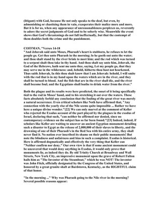 (litigant) with God, because He not only speaks to the deaf, but even, by
admonishing or chastising them in vain, exasperates their malice more and more.
But it is for us, when any appearance of unreasonableness perplexes us, reverently
to adore the secret judgments of God and to be soberly wise. Meanwhile the event
shews that God’s threatenings do not fall ineffectually, but that the contempt of
them doubles both the crime and the punishment.
COFFMA , "Verses 14-18
"And Jehovah said unto Moses, Pharaoh's heart is stubborn, he refuses to let the
people go. Get thee unto Pharaoh in the morning; lo he goeth out unto the water;
and thou shalt stand by the river brink to meet him; and the rod which was turned
to a serpent shalt thou take in thy hand. And thou shalt say unto him, Jehovah, the
God of the Hebrews, hath sent me unto thee, saying, Let my people go, that they
may serve me in the wilderness: and, behold, hitherto thou hast not hearkened.
Thus saith Jehovah, In this thou shalt know that I am Jehovah: behold, I will smite
with the rod that is in my hand upon the waters which are in the river, and they
shall be turned to blood. And the fish that are in the river shall die, and the river
shall become foul; and the Egyptians shall loathe to drink water from the river."
Both the plague and its results were here predicted, the onset of it being specifically
tied to the rod in Moses' hand, and to his stretching it out over the waters. These
facts absolutely forbid any conclusion that the fouling of the great river was merely
a natural occurrence. Even critical scholars like oth have affirmed that, "Any
connection with the yearly rise of the ile seems quite impossible ... Rather we have
here a unique divine wonder."[22] We can only marvel at the comment of Keller
who rejected the Exodus account of the part played by the plagues in the exodus of
Israel, declaring that such, "can neither be affirmed nor denied, since no
contemporary evidence on the subject has so far been found."[23] Indeed, indeed, if
scholars like Keller are waiting to uncover an ancient Egyptian monument detailing
such a disaster to Egypt as the release of 2,000,000 of their slaves to liberty, and the
drowning of one of their Pharaoh's in the Red Sea with his entire army, they shall
never find it. o nation ever inscribed its shame on their public monuments! But
note the blindness and unfairness and bias in such a complaint. Exodus is historical.
Here is affirmed dogmatically and effectively the very thing that Keller can
" either confirm nor deny." Our own view is that if some ancient monument could
be uncovered that would deny anything in Exodus, it would only prove that
monuments lie, as indeed they do. By old Trinity Church at Broadway and Wall
Streets, ew York City, an impressive monument upon the grave of Robert Fulton
hails him as "The Inventor of the Steamboat," which he was OT! The inventor
was John Fitch, officially designated by the Congress of the United States, and
honored by a great granite shaft at Bardstown, Kentucky, as the RIGHTFUL claim
of that honor.
"In the morning ..." Why was Pharaoh going to the ile river in the morning?
Several possible reasons appear:
 