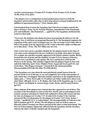 carried a moral purpose ( Exodus 9:27; Exodus 10:16; Exodus 12:12; Exodus
14:30). [ ote: Free, p95.]
"The plagues were a combination of natural phenomena known to both the
Egyptians and Israelites alike (due to their long sojourn in Egypt) heightened by the
addition of supernatural factors." [ ote: Ramm, p62.]
God designed them to teach the Egyptians that Yahweh sovereignly controls the
forces of nature. [ ote: See R. orman Whybray, Introduction to the Pentateuch,
p72; and Sailhamer, The Pentateuch . . ., pp252-53.] The Egyptians attributed this
control to their gods.
"Up to now the dominate [sic] theme has been on preparing the deliverer for the
exodus. ow, it will focus on preparing Pharaoh for it. The theological emphasis for
exposition of the entire series of plagues may be: The sovereign Lord is fully able to
deliver his people from the oppression of the world so that they might worship and
serve him alone." [ ote: The ET Bible note on7:14.]
Some writers have given a possible schedule for the plagues based on the times of
year some events mentioned in the text would have normally taken place in Egypt.
For example, lice and flies normally appeared in the hottest summer months. Barley
formed into ears of grain and flax budded ( Exodus 9:31) in January-February.
Locusts were a problem in early spring. The Jews continued to celebrate the
Passover in the spring. This schedule suggests that the plagues began in June and
ended the following April. [ ote: Flinders Petrie, Egypt and Israel, pp35-36; and
Greta Hort, "The Plagues of Egypt," Zeitschrift fr die Alttestamentliche
Wissenschaft69 (1957):84-103; ibid, 70 (1958):48-59.]
"The Egyptians were just about the most polytheistic people known from the
ancient world. Even to this day we are not completely sure of the total number of
gods which they worshipped. Most lists include somewhere in the neighborhood of
eighty gods ..." [ ote: Davis, p86. Cf. Frankfort, p4. Other studies have discovered
more than1 ,200 gods. See E. A. W. Budge, The Gods of the Egyptians, pp. ix-x; and
B. E. Shafer, ed, Religion in Ancient Egypt: Gods, Myths, and Personal Practice,
pp7-87.]
Many students of the plagues have noticed that they appeared in sets of three. The
accounts of the first plague in each set (the first, fourth, and seventh plagues) each
contain a purpose statement in which God explained to Moses His reason and aim
for that set of plagues (cf. Exodus 7:17; Exodus 8:22; Exodus 9:14). God had
announced His overall purpose for the plagues in Exodus 7:4-5. [ ote: Kaiser, "
Exodus ," pp348-49. Cf. C. J. Labuschagne, The Incomparability of Yahweh in the
Old Testament, pp74-75 , 92-94.] The last plague in each set of three came on
Pharaoh without warning, but Moses announced the others to him beforehand. The
first set of three plagues apparently affected both the Egyptians and the Israelites,
whereas the others evidently touched only the Egyptians.
 