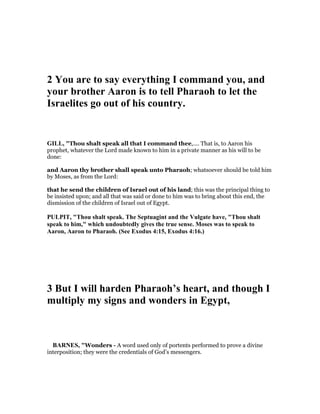 2 You are to say everything I command you, and
your brother Aaron is to tell Pharaoh to let the
Israelites go out of his country.
GILL, "Thou shalt speak all that I command thee,.... That is, to Aaron his
prophet, whatever the Lord made known to him in a private manner as his will to be
done:
and Aaron thy brother shall speak unto Pharaoh; whatsoever should be told him
by Moses, as from the Lord:
that he send the children of Israel out of his land; this was the principal thing to
be insisted upon; and all that was said or done to him was to bring about this end, the
dismission of the children of Israel out of Egypt.
PULPIT, "Thou shalt speak. The Septuagint and the Vulgate have, "Thou shalt
speak to him," which undoubtedly gives the true sense. Moses was to speak to
Aaron, Aaron to Pharaoh. (See Exodus 4:15, Exodus 4:16.)
3 But I will harden Pharaoh’s heart, and though I
multiply my signs and wonders in Egypt,
BAR ES, "Wonders - A word used only of portents performed to prove a divine
interposition; they were the credentials of God’s messengers.
 