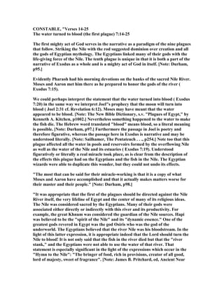 CO STABLE, "Verses 14-25
The water turned to blood (the first plague) 7:14-25
The first mighty act of God serves in the narrative as a paradigm of the nine plagues
that follow. Striking the ile with the rod suggested dominion over creation and all
the gods of Egyptian mythology. The Egyptians linked many of their gods with the
life-giving force of the ile. The tenth plague is unique in that it is both a part of the
narrative of Exodus as a whole and is a mighty act of God in itself. [ ote: Durham,
p95.]
Evidently Pharaoh had his morning devotions on the banks of the sacred ile River.
Moses and Aaron met him there as he prepared to honor the gods of the river (
Exodus 7:15).
We could perhaps interpret the statement that the water turned into blood ( Exodus
7:20) in the same way we interpret Joel"s prophecy that the moon will turn into
blood ( Joel 2:31 cf. Revelation 6:12). Moses may have meant that the water
appeared to be blood. [ ote: The ew Bible Dictionary, s.v. "Plagues of Egypt," by
Kenneth A. Kitchen, p1002.] evertheless something happened to the water to make
the fish die. The Hebrew word translated "blood" means blood, so a literal meaning
is possible. [ ote: Durham, p97.] Furthermore the passage in Joel is poetry and
therefore figurative, whereas the passage here in Exodus is narrative and may be
understood literally. [ ote: Sailhamer, The Pentateuch . . ., p254.] ote too that this
plague affected all the water in pools and reservoirs formed by the overflowing ile
as well as the water of the ile and its estuaries ( Exodus 7:19). Understood
figuratively or literally a real miracle took place, as is clear from the description of
the effects this plague had on the Egyptians and the fish in the ile. The Egyptian
wizards were able to duplicate this wonder, but they could not undo its effects.
"The most that can be said for their miracle-working is that it is a copy of what
Moses and Aaron have accomplished and that it actually makes matters worse for
their master and their people." [ ote: Durham, p98.]
"It was appropriate that the first of the plagues should be directed against the ile
River itself, the very lifeline of Egypt and the center of many of its religious ideas.
The ile was considered sacred by the Egyptians. Many of their gods were
associated either directly or indirectly with this river and its productivity. For
example, the great Khnum was considered the guardian of the ile sources. Hapi
was believed to be the "spirit of the ile" and its "dynamic essence." One of the
greatest gods revered in Egypt was the god Osiris who was the god of the
underworld. The Egyptians believed that the river ile was his bloodstream. In the
light of this latter expression, it is appropriate indeed that the Lord should turn the
ile to blood! It is not only said that the fish in the river died but that the "river
stank," and the Egyptians were not able to use the water of that river. That
statement is especially significant in the light of the expressions which occur in the
"Hymn to the ile": "The bringer of food, rich in provisions, creator of all good,
lord of majesty, sweet of fragrance". [ ote: James B. Pritchard, ed, Ancient ear
 