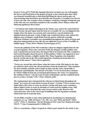 Eastern Texts, p272.] With this Egyptian literature in mind, one can well imagine
the horror and frustration of the people of Egypt as they looked upon that which
was formerly beautiful only to find dead fish lining the shores and an ugly red
characterizing what had before provided life and attraction. Crocodiles were forced
to leave the ile. One wonders what worshipers would have thought of Hapi the god
of the ile who was sometimes manifest in the crocodile. Pierre Montet relates the
following significant observation:
""At Sumenu (the modern Rizzeigat) in the Thebes area, and in the central district
of the Fayum, the god Sepek took the form of a crocodile. He was worshipped in his
temple where his statue was erected, and venerated as a sacred animal as he
splashed about in his pool. A lady of high rank would kneel down and, without the
slightest trace of disgust, would drink from the pool in which the crocodile
wallowed. Ordinary crocodiles were mummified throughout the whole of Egypt and
placed in underground caverns, like the one called the Cavern of the Crocodiles in
middle Egypt." [ ote: Pierre Montet, Eternal Egypt, p172.]
"Surely the pollution of the ile would have taken on religious implications for the
average Egyptian. Those who venerated eith, the eloquent warlike goddess who
took a special interest in the lates, the largest fish to be found in the ile, would have
had second thoughts about the power of that goddess. athor was supposed to have
protected the chromis, a slightly smaller fish. Those Egyptians who depended
heavily on fish and on the ile would indeed have found great frustration in a
plague of this nature." [ ote: Davis, pp94-95.]
"Each year, toward the end of June, when the waters of the ile begin to rise, they
are colored a dark red by the silt carried down from the headwaters. This continues
for three months, until the waters begin to abate, but the water, meanwhile, is
wholesome and drinkable. The miracle of Exodus 7:17-21 involved three elements
by which it differed from the accustomed phenomenon: the water was changed by
the smiting of Moses" rod; the water became undrinkable; and the condition lasted
just seven days ( Exodus 7:25)." [ ote: Johnson, p58.]
The commentators have interpreted the reference to blood being throughout all
Egypt "in (vessels of) wood and in (vessels of) stone" ( Exodus 7:19) in various ways.
Some believe this refers to water in exterior wooden and stone water containers.
Others think it refers to water in all kinds of vessels used for holding water. Still
others believe Moses described the water in trees and in wells. However this
expression may refer to the water kept in buildings that the Egyptians normally
constructed out of wood and stone.
"In the Bible a totality is more often indicated by mentioning two fundamental
elements; see e.g, "milk and honey" (Ex. iii8 , etc.) and "flesh and blood" (Matt.
xvi17)." [ ote: C. Houtman, "On the Meaning of Uba"esim Uba"abanim in Exodus
VII:19 ," Vetus Testamentum36:3 (1968):352.]
This is a synecdoche, a figure of speech in which a part stands for the whole or the
 