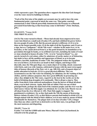 whole represents a part. The quotation above supports the idea that God changed
even the water stored in buildings to blood.
"Each of the first nine of the mighty-act accounts may be said to have the same
fundamental point, expressed in much the same way. That point, concisely
summarized, is that Yahweh powerfully demonstrates his Presence to a Pharaoh
prevented from believing so that Israel may come to full belief." [ ote: Durham,
p99.]
ELLICOTT, "Verses 14-21
THE FIRST PLAGUE.
(14-21) The water turned to blood.—Moses had already been empowered to turn
water into blood on a small scale (Exodus 4:9), and had exhibited his power before
his own people (Exodus 4:30). But the present miracle is different. (1) It is to be
done on the largest possible scale; (2) in the sight of all the Egyptians; and (3) not as
a sign, but as a “judgment.” All the ile water—whether in the main river, or its
branches, or the canals derived from it, or the pools formed by its inundation or by
percolation through its banks, or in artificial reservoirs, including the tanks of wood
or stone attached to houses (Exodus 7:19)—is to be “turned to blood:” i.e., not
merely turned of a red colour, either by admixture of earthy matter or of Infusoriae,
but made to have all the qualities and appearance of blood, so as to become
offensive, horrible, loathsome (Exodus 7:18). The judgment strikes the Egyptians
two several blows. (1) It involves an insult to their religion, and brings it into
discredit, since the ile-god, Hapi, was a main object of worship, closely connected
with Osiris, and even with Amnion, celebrated in hymns with the most extravagant
titles of honour (Records of the Past, vol. iv. pp. 108-110), and a frequent object of
public adoration in festivals. (2) It is a great physical affliction. They are
accustomed to use the ile water for drinking, for ablutions, for the washing of their
clothes, and for culinary purposes; they have great difficulty in procuring any
other; they delight in the ile water, regard it as the best in the world, are in the
habit of drinking deep draughts of it continually. This is all put a stop to. They
suffer from thirst, from enforced uncleanliness, from the horror of blood all about
them, even in their cisterns. Again, their fish are killed. Fish was one of their
principal foods, perhaps the main food of the common people; and the river was the
chief source whence the fish supply was obtained, for even the Lake Moeris was an
off-shoot from the river (Herod. ii. 149). Their fish supply is stopped. The
punishment is retaliatory: for as they had made the ile the means of destroying
Hebrew infants (Exodus 1:22), so that Hebrew parents had loathed to drink of it, as
though stained with the blood of their children, so is it now made by means of blood
undrinkable for themselves. The plague lasts seven days (Exodus 7:25), a longer
time than any other; and if not so destructive as the later ones, was perhaps of all
the most nauseous and disgusting.
TRAPP, "Verse 14
Exodus 7:14 And the LORD said unto Moses, Pharaoh’s heart [is] hardened, he
refuseth to let the people go.
 