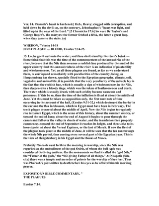 Ver. 14. Pharaoh’s heart is hardened.] Heb., Heavy; clogged with corruption, and
held down by the devil: as, on the contrary, Jehoshaphat’s "heart was light, and
lifted up in the ways of the Lord." [2 Chronicles 17:6] So were Dr Taylor’s and
George Roper’s, the martyrs: the former fetched a frisk, the latter a great leap,
when they came to the stake. (a)
WHEDO , "Verses 14-18
FIRST PLAGUE — BLOOD, Exodus 7:14-25.
15. Lo, he goeth out unto the water; and thou shalt stand by the river’s brink —
Some think that this was the time of the commencement of the annual rise of the
river, because that the ile then assumes a reddish hue produced by the mud of the
upper country; but this annual redness of the river is an indication of palatability
and wholesomeness. Yet, as all these plagues are found, as far as we understand
them, to correspond remarkably with peculiarities of the country, being, as
Hengstenberg has shown, specially fitted to the Egyptian geography, climate, soil,
vegetable and animal life, it is possible that the very peculiarity of the miracle lay in
the fact that the reddish hue, which is usually a sign of wholesomeness in the ile,
then deepened to a bloody tinge, which was the token of loathsomeness and death.
The water which is usually drank with such avidity became nauseous and
poisonous. If this be so, then the time of the infliction is fixed at about the middle of
June. Yet this must be taken as supposition only, the first sure note of time
occurring in the account of the hail, (Exodus 9:31-32,) which destroyed the barley in
the ear and the flax in blossom, which in Egypt must have been in February. The
tenth plague occurred about the middle of April. ow the ile begins to regularly
rise in Lower Egypt, which is the scene of this history, about the summer solstice, or
toward the end of June; about the end of August it begins to pour through the
canals and fall over the valley in sheets of water, and the inundation then properly
commences; toward the end of September it reaches its height, and then sinks to its
lowest point at about the Vernal Equinox, or the last of March. If now the first of
the plagues took place in the middle of June, it will be seen that the ten ran through
the whole ile period, thus cursing every several part of the Egyptian year. This is
the view of Hengstenberg in his Egypt and the Books of Moses.
Probably Pharaoh went forth in the morning to worship, since the ile was
regarded as the embodiment of the god Osiris, of whom the bull Apis was
considered the living emblem. On the monuments we find it called the “god ile,”
the “Father of the gods,” the “life-giving Father of all things.” At ilopolis ( ile-
city) there was a temple and an order of priests for the worship of the river. Thus
was Pharaoh’s god smitten to death before his eyes as he offered him his morning
prayer.
EXPOSITOR'S BIBLE COMME TARY, "
THE PLAGUES.
Exodus 7:14.
 