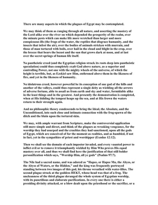 There are many aspects in which the plagues of Egypt may be contemplated.
We may think of them as ranging through all nature, and asserting the mastery of
the Lord alike over the river on which depended the prosperity of the realm, over
the minute pests which can make life more wretched than larger and more
conspicuous ills (the frogs of the water, the reptiles that disgrace humanity, and the
insects that infest the air), over the bodies of animals stricken with murrain, and
those of man tortured with boils, over hail in the cloud and blight in the crop, over
the breeze that bears the locust and the sun that grows dark at noon, and at last
over the secret springs of human life itself.
o pantheistic creed (and the Egyptian religion struck its roots deep into pantheistic
speculation) could thus completely exalt God above nature, as a superior and
controlling Power, not one with the mighty wheels of the universe, of which the
height is terrible, but, as Ezekiel saw Him, enthroned above them in the likeness of
fire, and yet in the likeness of humanity.
o idolatrous creed, however powerful be its conception of one god of the hills and
another of the valleys, could thus represent a single deity as wielding all the arrows
of adverse fortune, able to assail us from earth and sky and water, formidable alike
in the least things and in the greatest. And presently the demonstration is completed,
when at His bidding the tempest heaps up the sea, and at His frown the waters
return to their strength again.
And no philosophic theory condescends to bring the Ideal, the Absolute, and the
Unconditioned, into such close and intimate connection with the frog-spawn of the
ditch and the blain upon the tortured skin.
We may, with ample warrant from Scripture, make the controversial application
still more simple and direct, and think of the plagues as wreaking vengeance, for the
worship they had usurped and the cruelties they had sanctioned, upon all the gods
of Egypt, which are conceived of for the moment as realities, and as humbled, if not
in fact, yet in the sympathies of priest and worshipper (Exodus 12:12).
Then we shall see the domain of each impostor invaded, and every vaunted power to
inflict evil or to remove it triumphantly wielded by Him Who proves His equal
mastery over all, and thus we shall find here the justification of that still bolder
personification which says, "Worship Him, all ye gods" (Psalms 97:7).
The ile had a sacred name, and was adored as "Hapee, or Hapee Mu, the Abyss, or
the Abyss of Waters, or the Hidden," and the king was frequently portrayed
standing between two images of this god, his throne wreathed with water-lilies. The
second plague struck at the goddess HEKT, whose head was that of a frog. The
uncleanness of the third plague deranged the whole system of Egyptian worship,
with its punctilious and elaborate purifications. In every one there is either a
presiding divinity attacked, or a blow dealt upon the priesthood or the sacrifice, or a
 