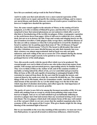 have his eyes anointed, and go wash in the Pool of Siloam.
And it is easily seen that such miracles were a more natural expression of His
errand, which was to repair and purify the existing system of things, and to remove
our moral disease and dearth, than any exercise of creative power would have been,
however it might have dazzled the spectators.
ow, the same remark applies to the miracles of Moses, to the coming of God in
judgment, as to His revelation of Himself in grace; and therefore we need not be
surprised to hear that natural phenomena are not unknown which offer a sort of
dim hint or foreshadowing of the terrible ten plagues. Either cryptogamic vegetation
or the earth borne down from upper Africa is still seen to redden the river, usually
dark, but not so as to destroy the fish. Frogs and vermin and stinging insects are the
pest of modern travellers. Cattle plagues make ravage there, and hideous diseases of
the skin are still as common as when the Lord promised to reward the obedience of
Israel to sanitary law by putting upon them none of "the evil diseases of Egypt"
which they knew (Deuteronomy 7:15).(11) The locust is still dreaded. But some of
the other visitations were more direful because not only their intensity but even
their existence was almost unprecedented: hail in Egypt was only not quite
unknown; and such veiling of the sun as occurs for a few minutes during the storms
of sand in the desert ought scarcely to be quoted as even a suggestion of the
prolonged horror of the ninth plague.
ow, this accords exactly with the moral effect which was to be produced. The
rescued people were not to think of God as one who strikes down into nature from
outside, with strange and unwonted powers, superseding utterly its familiar forces.
They were to think of Him as the Author of all; and of the common troubles of
mortality as being indeed the effects of sin, yet ever controlled and governed by
Him, let loose at His will, and capable of mounting to unimagined heights if His
restraints be removed from them. By the east wind He brought the locusts, and
removed them by the south-west wind. By a storm He divided the sea. The common
things of life are in His hands, often for tremendous results. And this is one of the
chief lessons of the narrative for us. Let the mind range over the list of the nine
which stop short of absolute destruction, and reflect upon the vital importance of
immunities for which we are scarcely grateful.
The purity of water is now felt to be among the foremost necessities of life. It is one
which asks nothing from us except to refrain from polluting what comes from
heaven so limpid. And yet we are half satisfied to go on habitually inflicting on
ourselves a plague more foul and noxious than any occasional turning of our rivers
into blood. The two plagues which dealt with minute forms of life may well remind
us of the vast part which we are now aware that the smallest organisms play in the
economy of life, as the agents of the Creator. Who gives thanks aright for the cheap
blessing of the unstained light of heaven?
But we are insensible to the every-day teaching of this narrative: we turn our rivers
into fluid poison; we spread all around us deleterious influences, which breed by
 