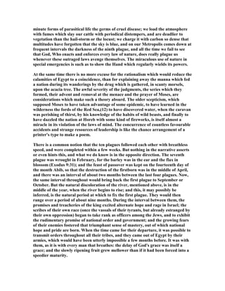 minute forms of parasitical life the germs of cruel disease; we load the atmosphere
with fumes which slay our cattle with periodical distempers, and are deadlier to
vegetation than the hail-storm or the locust; we charge it with carbon so dense that
multitudes have forgotten that the sky is blue, and on our Metropolis comes down at
frequent intervals the darkness of the ninth plague, and all the time we fail to see
that God, Who enacts and enforces every law of nature, does really plague us
whenever these outraged laws avenge themselves. The miraculous use of nature in
special emergencies is such as to show the Hand which regularly wields its powers.
At the same time there is no more excuse for the rationalism which would reduce the
calamities of Egypt to a coincidence, than for explaining away the manna which fed
a nation during its wanderings by the drug which is gathered, in scanty morsels,
upon the acacia tree. The awful severity of the judgments, the series which they
formed, their advent and removal at the menace and the prayer of Moses, are
considerations which make such a theory absurd. The older scepticism, which
supposed Moses to have taken advantage of some epidemic, to have learned in the
wilderness the fords of the Red Sea,(12) to have discovered water, when the caravan
was perishing of thirst, by his knowledge of the habits of wild beasts, and finally to
have dazzled the nation at Horeb with some kind of fireworks, is itself almost a
miracle in its violation of the laws of mind. The concurrence of countless favourable
accidents and strange resources of leadership is like the chance arrangement of a
printer's type to make a poem.
There is a common notion that the ten plagues followed each other with breathless
speed, and were completed within a few weeks. But nothing in the narrative asserts
or even hints this, and what we do know is in the opposite direction. The seventh
plague was wrought in February, for the barley was in the ear and the flax in
blossom (Exodus 9:31); and the feast of passover was kept on the fourteenth day of
the month Abib, so that the destruction of the firstborn was in the middle of April,
and there was an interval of about two months between the last four plagues. ow,
the same interval throughout would bring back the first plague to September or
October. But the natural discoloration of the river, mentioned above, is in the
middle of the year, when the river begins to rise; and this, it may possibly be
inferred, is the natural period at which to fix the first plague. They would then
range over a period of about nine months. During the interval between them, the
promises and treacheries of the king excited alternate hope and rage in Israel; the
scribes of their own race (once the vassals of their tyrants, but already estranged by
their own oppression) began to take rank as officers among the Jews, and to exhibit
the rudimentary promise of national order and government; and the growing fears
of their enemies fostered that triumphant sense of mastery, out of which national
hope and pride are born. When the time came for their departure, it was possible to
transmit orders throughout all their tribes, and they came out of Egypt by their
armies, which would have been utterly impossible a few months before. It was with
them, as it is with every man that breathes: the delay of God's grace was itself a
grace; and the slowly ripening fruit grew mellower than if it had been forced into a
speedier maturity.
 